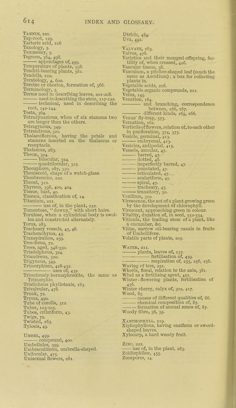 TA^fNIN, 220. Tftp-VOOt, I2Q. Tai'tiivic aciil, 216 Taxology, 5. Tiixonomy, 5. Togmen, 364, 498. appendages of, 499. Teniperatiu'o of i)lants, 598. Tondril-beuring i)lants, 581. Tendrils, no. Teratology, 4, 600. Tercinc or cliorion, formation of, 366. Terminology, 5. Terms used in describing leaves, 201-208. used iiidescribing the stem, 117-122. technical, used in describing the root, 142-144. Testa, 364. Tetradynamous, when of six stamens two are longer than the others. Tetragynous, 349. Tetrandrous, 320. Thalamiflorous, having the petals and stamens inserted on the thalamus or receptacle. Thalamus, 283. TheciE, 324. bilocular, 324. quadrilocular, 325. Thecaphore, 287, 350. Theniscoid, shape of a watch-glass. Theobromine, 220. Throat, 312. Thyrsus, 398, 400, 404. Tissue, bast, 40. Tissues, classification of, 14. Titanium, 221. use of, in the plant, 232. Tomentose, do^v^ly, with short hairs. Torulose, when a cylindrical body is swol- len and constricted alternately. Torus, 283. Tracheary vessels, 45, 46. Trachenchyma, 45. Transpiration, 259. Tree-ferns, 72. Trees, aged, 548-550. Triadelphous, 324. Triaudrous, 320. Trigj'nous, 349. Trimorphism, 428-432. uses of, 432. Trioeciously-hermaphrodite, the same as Trhnorphic. Tristichous phyllotaxis, 183. Trivalvular, 478. Trunk, 72. Tryma, 490. Tube of corolla, 312. Tuber, 103-105. Tubes, cribriform, 43. Twigs, 72. Twisted, 163. -Tylosis, 49. Umbel, 499. comijound, 400. Umbellules, 399. Umbraouliform, umbrella-shaped. Unilocular, 475. Unisexual flowers, 281. UtricU,, 484. Uva, 491. Valvate, 163. Valves, 478. Varieties and their mongrel offspring, fer- tility of, when crossed, 426. Vascular tissue, 38. Vaseuluni, a pitcher-sliaped leaf (much the same as Aseidium); a box for collectiiig plants in. Vegetable acids, 216. Vegetable organic compounds, 211. Veins, 149. Venation, 164. and branching, correspondence between, 166,167. different kinds, 165, 166. Venus' fly-trap, 573. Vernation, 162. Vertici Is of flowers, relation of, to each other in praifloration, 374, 375. Vesicle, genninal, 413. embryonal, 413. Vesicles, antipodal, 415. Vessels, annular, 47. barred, 47. dotted, 48. imperfectly barred, 47. punctated, 47. reticulated, 47. scalariform, 45. spiral, 47. tracheaiy, 45. transitory, 50. Vexillum, 310. Virescence, the act of a plant growing green by the development of chlorophyll. Virescent, approaching green in colour. Vitality, duration of, in seed, 552-554. Viticula, the trailing stem of a jjiant, like a cucumber, &c. Vittse, narrow oil-bearing canals in fruits of Umbelliferse. Volatile parts of plants, 209. Water, 211. plants, leaves of, 157. fertilisation of, 459. respiration of, 255, 256, 258. Waving of tree, 251. Whorls, floral, relation to the axis, 381. Wind as a fertilising agent, 451. Winter - flowering plants, fertilisation of 456- Winter cheiTy, calyx of, 302, 417. Wood, 85. causes of diff'erent qualities of, 86. chemical composition of, 87. formation of annual zones of, 87. Woody fibre, 38, 39. Xanthophyll, 219. XiphophyUous, having ensiform or sword- shaped leaves. Xylocarp, a hard woody fruit. Zinc, 222. use of, in the plant, 283. Zoi'diophileiv,, 455. Zoospores, 14.