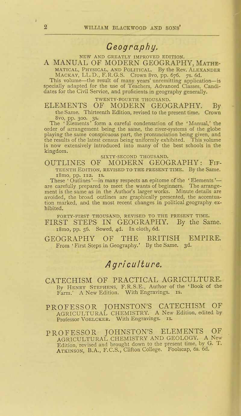 Geography. NEW AND GREATLY IMPROVED EDITION. A MANUAL OF MODERN GEOGRAPHY, Mathe- matical, Physical, and Political. By the Rev. Alexander Mackay, LL.D., F.R.G.S. Crown 8vo, pp. 676. 7s. 6d. This volume—the result of many years' unremitting application—is specially adapted for the use of Teachers, Advanced Classes, Candi- dates for the Civil Service, and proficients in geography generally. twenty-koukth thousand. ELEMENTS OF MODERN GEOGRAPHY. By the Same. Thirteenth Edition, revised to the present time. Crown 8vo, pp. 300. 3s. The 'Elements' form a careful condensation of the 'Manual,' the order of arrangement being the same, the river-systems of the globe playing the same conspicuous part, the pronunciation being given, and the results of the latest census being uniformly exhibited. This volume is now extensively introduced into many of the best schools iu the kingdom. sixty-second thousand. OUTLINES OF MODERN GEOGRAPHY: Fif- teenth Edition, revised to the present time. By the Same. i8mo, pp. 112. IS. These ' Outlines'—in many respects an epitome of the ' Elements'— are carefully prepared to meet the wants of beginners. The arrange- ment is the same as in the Author's larger works. Minute details are avoided, the broad outlines are graphically presented, the accentua- tion marked, and the most recent changes in political geography ex- hibited. forty-first thousand, revised to the present time. FIRST STEPS IN GEOGRAPHY. By the Same. iBmo, pp. 56. Sewed, 4d. In cloth, 6d. GEOGRAPHY OF THE BRITISH EMPIRE. From ' First Steps in Geography.' By the Same. 3d. Agriculture. CATECHISM OF PRACTICAL AGRICULTURE. By Henry Stephens, F.R.S.E., Author of the 'Book of the Farm.' A New Edition. With Engravings, is. PROFESSOR JOHNSTON'S CATECHISM OF AGRICULTURAL CHEMISTRY. A New Edition, edited by Professor Voelcker. With Engravings, is. PROFESSOR JOHNSTON'S ELEMENTS OF AGRICULTURAL CHEMISTRY AND GEOLOGY. A New Edition revised and brought down to the present time, by G. T. Atkinson, B.A., F.C.S., Clifton College. Foolscap, 6s. 6d.