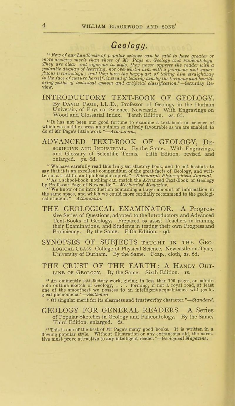 Geology. Feio of our handbooJcs of popular science can be said to have greater or viore decisive merit than those of Mr Page on Geology and I'alceontology. They are clear and vigorous in style, they never oppress tlie reader with a ■pedantic display of learning, nor overwhelm him with d pompous and super- Jluous terminology; and they have the happy art of taking him straightway to the face of nature herself, instead of leading him by the tortuous and bewild- ering paths of technical system and artificial classification.—Satuidny lie- view. INTRODUCTORY TEXT-BOOK OF GEOLOGY. By David Page, LL.D., Professor of Geology in the Durham University of Physical Science, Newcastle. With Engravings on Wood and Glossarial Index. Tenth Edition. 2S. 6d. It has not been our good fortune to examine a text-book on science of ■which we could express an opinion so entirely favourable as we are enabled to do of iMr Page's little work.—Athenceum. ADVANCED TEXT-BOOK OF GEOLOGY, De- scriptive AND Industrial. By the Same. With Engravings, and Glossary of Scientific Terms. Fifth Edition, revised and enlarged. 7s. 6d. We have carefully read this truly satisfactory book, and do not hesitate to say that it is an excellent compendium of the great facts of Geology, and writ- ten in a truthful and philosophic spirit.—Edinburgh Philosophical Journal. As a school-book nothing can match the Advanced Text-Book of Geology by Professor Page of Newcastle.—Mechanics' Magazine. We know of no introduction containing a larger amount of information in the same space, and which we could more cordially recommend to the geologi- cal student.—Athenceum. THE GEOLOGICAL EXAMINATOR. A Progres- sive Series of Questions, adapted to the Introductory and Advanced Text-Books of Geology. Prepared to assist Teachers in framing their Examinations, and Students in testing their own Progress and Proficiency. By the Same. Fifth Edition. • gd. SYNOPSES OF SUBJECTS taught in the Geo- logical Class, College of Physical Science, Newcastle-on-Tyne, University of Durham. By the Same. Fcap., cloth, 2s. 6d. THE CRUST OF THE EARTH : A Handy Out- line OF Geology. By the Same. Sixth Edition, is. An eminently satisfactory work, giving, in less than 100 pages, an admir- able outline sketch of Geology, . . . forming, if not a royal road, at least one of the smoothest we possess to an intelligent acquaintance with geolo- gical phenomena.—Scotsman. Of singular merit for its clearness and trustworthy character.—Standard. GEOLOGY FOR GENERAL READERS. A Series of Popular Sketches in Geology and Palaeontology. By the Same. Third Edition, enlarged. 6s. This is one of the best of Mr Page's many good books. It is written in a flowing popular style. Without illustration or any extraneous aid, the narra- tive must prove attractive to any intelUgeut reader.—Geological Magazine.