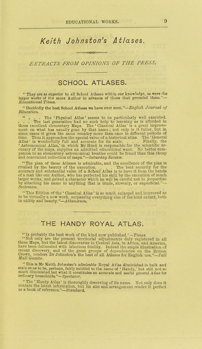 Keith Johnston's Atlases. EXTRACTS FROM OPINIONS OF THE PRESS. SCHOOL ATLASES.  They are as superior to all School Atlases within our knowledge, as were the larger works of the same Author in advance of those that preceded them.— Educational Tivies. Decidedly the best School Atlases wa have ever aeen.—English Journal of Education. ... The 'Physical Atlas' seems to us particularly well executed. . . . The last generation had no such help to learning as is afTorded in these excellent elementary Maps. The ' Classical Atlas' is a great improve- ment on what has usually gone by that name ; not only is it fuller, but in some cases it gives the same country more than once in diiferent periods of time. Thus it approaches the special value of a historical atlas. The ' General Atlas' is wonderfully full and accurate for its scale. . . . Finally, the ' Astronomical Atlas,' in which Mr Hind is responsible for the scientific ac- curacy of the maps, supplies an admitted educational want. No better com- panion to an elementary astronomical treatise coiild be found than this cheap and convenient collection of maps.—Saturday Review.  The plan of these Atlases is admirable, and the excellence of the plan is rivalled by the beauty of the execution. . . . The best security for the accuracy and substantial value of a School Atlas is to have it from the hands of a man like our Author, who has perfected his skUl by the execution of much larger works, and gained a character which he will be careful not to jeopardise by attaching his name to anything that is crude, slovenly, or superficial.— Scotsman. This Edition of the ' Classical Atlas' is so much enlarged and improved as to be virtually a new work, surpassing everything else of the kind extant, both in utility and beauty.—.IfTienoeMJn. THE HANDY ROYAL ATLAS. Is probably the best work of the kind now published.—Kmes. Not only are the present territorial adjustments duly registered in all these Maps, but the latest discoveries in Central Asia, in Africa, and America, have been delineated with laborious fidelity. Indeed the ample illustration of recent discovery, and of the great groups of dependencies on the British Crown, renders Dr Johnston's the best of all Atlases for English use.—Pafi Mall Gazette.  This is Mr Keith Johnston's admirable Royal Atlas diminished in bulk and scale so as to be, perhaps, fairly entitled to the name of ' Handy,' but still not so much diminished but what it constitutes an accurate and useful general Atlas for ordinary households.—5pec(a<or. 1.'^° i'u^'l?^ ^^^^^' thoroughly deserving of its name. Not only does it contam the latest information, but its size and arrangement render it perfect as a book of reference.—Standard.