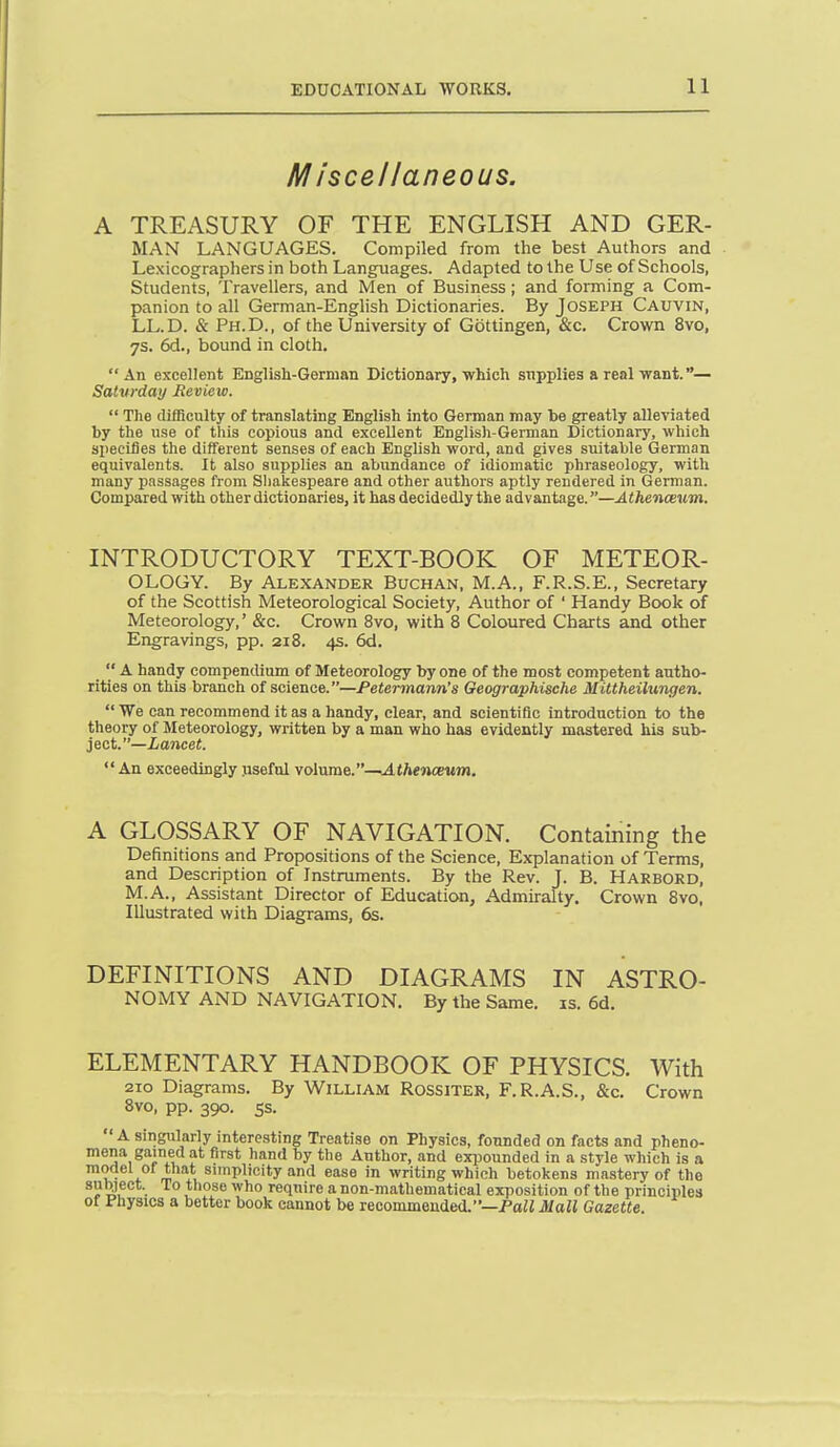 Miscellaneous. A TREASURY OF THE ENGLISH AND GER- MAN LANGUAGES. Compiled from the best Authors and Lexicographers in both Languages. Adapted to the Use of Schools, Students, Travellers, and Men of Business; and forming a Com- panion to all German-English Dictionaries. By Joseph Cauvin, LL.D. & Ph.D., of the University of Gottingen, &c. Crown 8vo, 7s. 6d., bound in cloth. An excellent English-German Dictionary, which snpplies a real want. — Saturday Review.  The dilBculty of translating English into German may he greatly alleviated by the use of this copious and excellent Englisli-Gernian Dictionary, which specifies the different senses of each English word, and gives suitable German equivalents. It also supplies an abundance of idiomatic phraseology, with many passages from Shakespeare and other authors aptly rendered in German. Compared with other dictionaries, it has decidedly the advantage.—Athenceum. INTRODUCTORY TEXT-BOOK OF METEOR- OLOGY. By Alexander Buchan, M.A., F.R.S.E., Secretary of the Scottish Meteorological Society, Author of ' Handy Book of Meteorology,' &c. Crown 8vo, with 8 Coloured Charts and other Engravings, pp. 218. 4s. 6d.  A handy compendium of Meteorology by one of the most competent autho- rities on this branch of science.—Petermann's Geographische Mittheilungen. We can recommend it as a handy, clear, and scientific introduction to the theory of Meteorology, written by a man who has evidently mastered his sub- ject.—ianceJ.  An exceedingly jisefnl yo\\xsa&.—Athenceum. A GLOSSARY OF NAVIGATION. Containing the Definitions and Propositions of the Science, Explanation of Terms, and Description of Instruments. By the Rev. J. B. Harbord, M.A., Assistant Director of Education, Admiralty. Crown 8vo. Illustrated with Diagrams, 6s. DEFINITIONS AND DIAGRAMS IN ASTRO- NOMY AND NAVIGATION, By the Same. is. 6d. ELEMENTARY HANDBOOK OF PHYSICS. With 2ro Diagrams. By William Rossiter, F.R.A.S., &c. Crown 8vo, pp. 390. ss. A singularly interesting Treatise on Physics, founded on facts and pheno- mena gained at first hand by the Author, and exi^ounded in a style which is a model of that sunplicity and ease in writing which betoliens mastery of the subject. To those who require a non-mathematical exposition of the principles of Fhysics a better book cannot be recommended.'—Pa^J Mall Gazette.