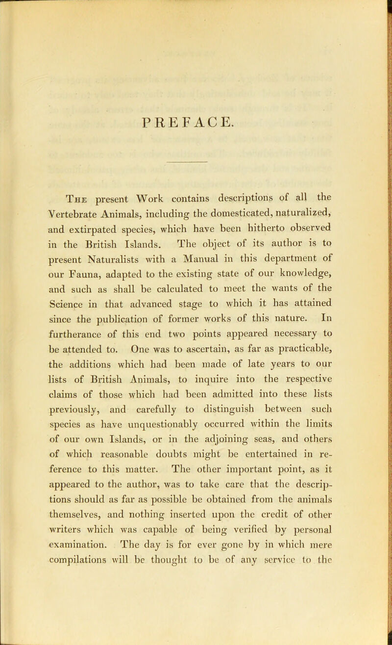 PREFACE. The present Work contains descriptions of all the Vertebrate Animals, including the domesticated, naturalized, and extirpated species, which have been hitherto observed in the British Islands. The object of its author is to present Naturalists with a Manual in this department of our Fauna, adapted to the existing state of our knowledge, and such as shall be calculated to meet the wants of the Science in that advanced stage to which it has attained since the publication of former works of this nature. In furthei’ance of this end two points appeared necessary to be attended to. One was to ascertain, as far as practicable, the additions which had been made of late years to our lists of British Animals, to inquire into the x*espective claims of those which had been admitted into these lists previously, and carefully to distinguish between such species as have unquestionably occurred within the limits of our own Islands, or in the adjoining seas, and others of which reasonable doubts might be entertained in re- ference to this matter. The other important point, as it appeared to the author, was to take care that the descrip- tions should as far as possible be obtained from the animals themselves, and nothing inserted upon the credit of other writers which was capable of being verified by personal examination. The day is for ever gone by in which mere compilations will be thought to be of any service to the