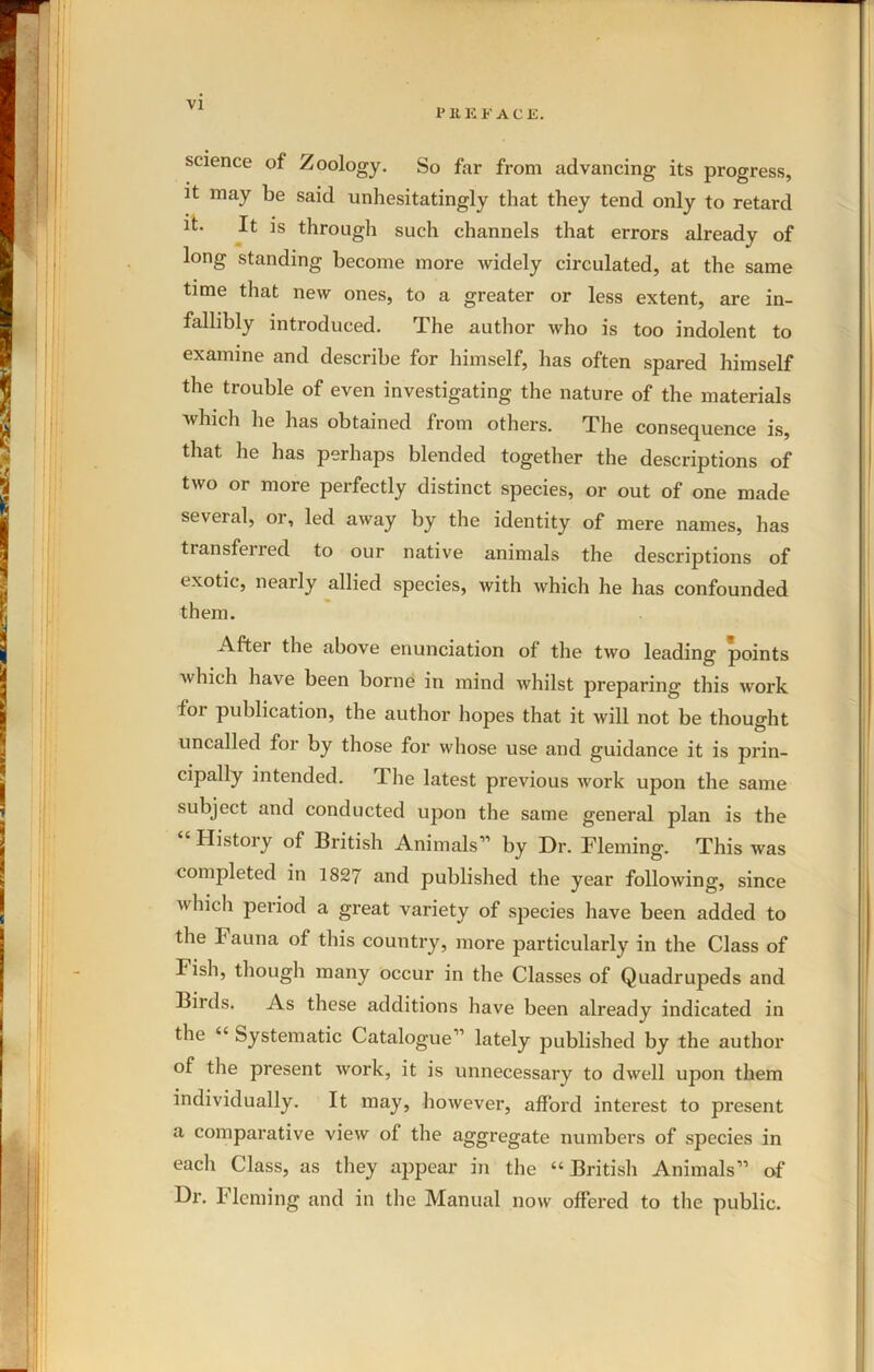 1* It E FACE. science of Zoology. So far from advancing its progress, it may be said unhesitatingly that they tend only to retard it. It is through such channels that errors already of long standing become more widely circulated, at the same time that new ones, to a greater or less extent, are in- fallibly introduced. The author who is too indolent to examine and describe for himself, has often spared himself the trouble of even investigating the nature of the materials which he has obtained from others. The consequence is, that he has perhaps blended together the descriptions of two or more perfectly distinct species, or out of one made several, or, led away by the identity of mere names, has transferred to our native animals the descriptions of exotic, nearly allied species, with which he has confounded them. After the above enunciation of the two leading points which have been borne in mind whilst preparing this work for publication, the author hopes that it will not be thought uncalled for by those for whose use and guidance it is prin- cipally intended. The latest previous work upon the same subject and conducted upon the same general plan is the “ History of British Animals” by Dr. Fleming. This was completed in 1827 and published the year following, since which period a great variety of species have been added to the Fauna of this country, more particularly in the Class of Fish, though many occur in the Classes of Quadrupeds and Birds. As these additions have been already indicated in the “ Systematic Catalogue” lately published by the author of the present work, it is unnecessary to dwell upon them individually. It may, however, afford interest to present a comparative view of the aggregate numbers of species in each Class, as they appear in the “British Animals” of Dr. T lcming and in the Manual now offered to the public.