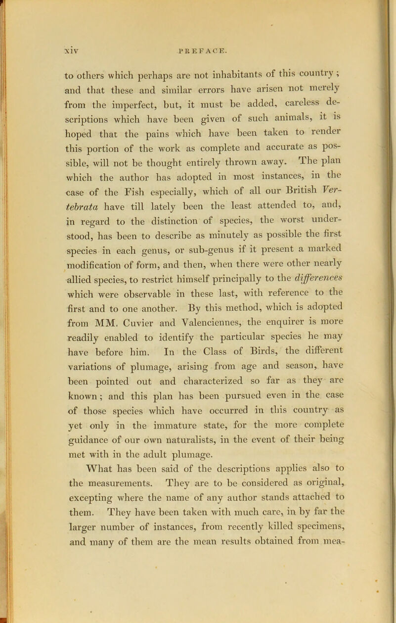 to others which perhaps are not inhabitants of this country ; and that these and similar errors have arisen not merely from the imperfect, but, it must be added, careless de- scriptions which have been given of such animals, it is hoped that the pains which have been taken to render this portion of the work as complete and accurate as pos- sible, will not be thought entirely thrown away. The plan which the author has adopted in most instances, in the case of the Fish especially, which of all our British Ver- tebrata have till lately been the least attended to, and, in regard to the distinction of species, the worst under- stood, has been to describe as minutely as possible the first species in each genus, or sub-genus if it present a marked modification of form, and then, when there were other nearly allied species, to restrict himself principally to the differences which were observable in these last, with reference to the first and to one another. By this method, which is adopted from MM. Cuvier and Valenciennes, the enquirer is more readily enabled to identify the particular species he may have before him. In the Class of Birds, the different variations of plumage, arising from age and season, have been pointed out and characterized so far as they are known ; and this plan has been pursued even in the case of those species which have occurred in this country as yet only in the immature state, for the more complete guidance of our own naturalists, in the event of their being met with in the adult plumage. What has been said of the descriptions applies also to the measurements. They are to be considered as original, excepting where the name of any author stands attached to them. They have been taken with much care, in by far the larger number of instances, from recently killed specimens, and many of them are the mean results obtained from mea-