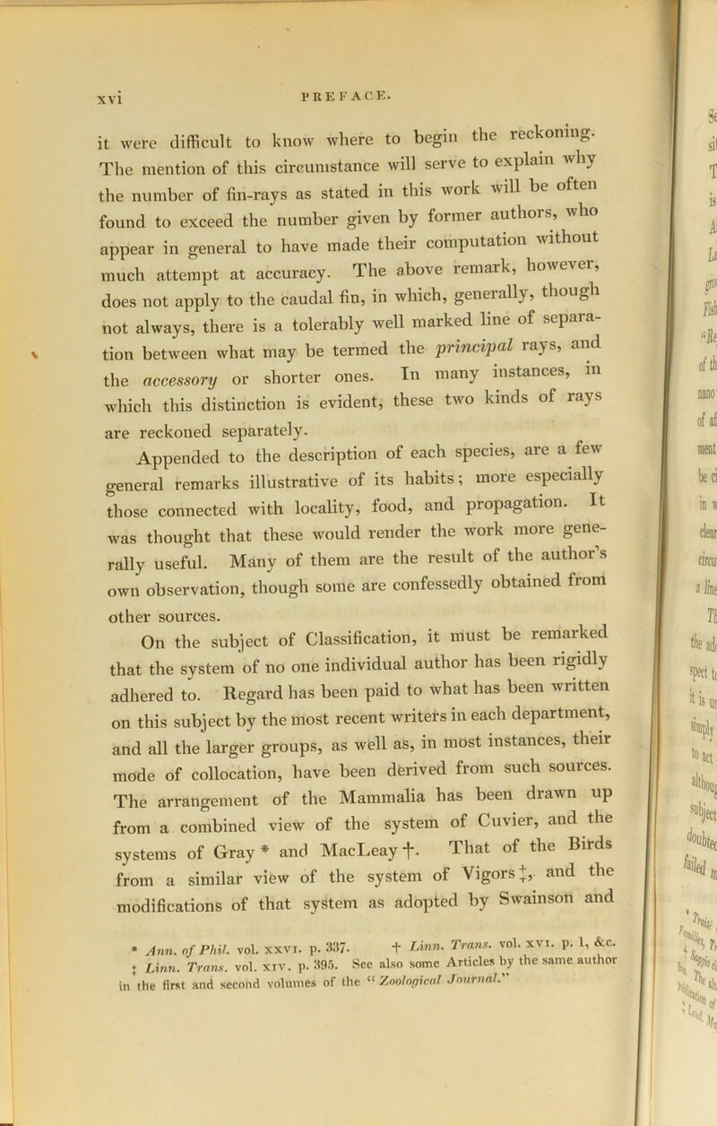 it were difficult to know where to begin the reckoning The mention of this circumstance will serve to explain why the number of fin-rays as stated in this work will be often found to exceed the number given by former authors, who appear in general to have made their computation without much attempt at accuracy. The above remark, however, does not apply to the caudal fin, in which, generally, though not always, there is a tolerably well marked line of separa- tion between what may be termed the principal rays, and the accessory or shorter ones. In many instances, in which this distinction is evident, these two lands of rays are reckoned separately. Appended to the description of each species, are a few general remarks illustrative of its habits; more especially those connected with locality, food, and propagation. It was thought that these would render the work more gene- rally useful. Many of them are the result of the author s own observation, though some are confessedly obtained from other sources. On the subject of Classification, it must be remarked that the system of no one individual author has been rigidly adhered to. Regard has been paid to what has been written on this subject by the most recent writers in each department, and all the larger groups, as well as, in most instances, their mode of collocation, have been derived from such sources. The arrangement of the Mammalia has been drawn up from a combined view of the system of Cuvier, and the systems of Gray * and MacLeay +. That of the Birds from a similar view of the system of Vigors +,. and the modifications of that system as adopted by Swainson and * Ann. of Phil. vol. xxvi. p. 337- + Linn. Trans, vol. xvi. p. 1, &c. j Linn. Trans, vol. xtv. p. 395. See also some Articles by the same author in the first and second volumes of the “ Zoological Journal.