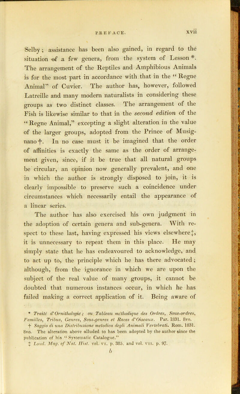 Selby; assistance has been also gained, in regard to the situation of a few genera, from the system of Lesson *. The arrangement of the Reptiles and Amphibious Animals is for the most part in accordance with that in the “ Regne Animal” of Cuvier. The author has, however, followed Latreille and many modern naturalists in considering these groups as two distinct classes. The arrangement of the Fish is likewise similar to that in the second edition of the “Regne Animal,” excepting a slight alteration in the value of the larger groups, adopted from the Prince of Musig- nano*f*. In no case must it be imagined that the order of affinities is exactly the same as the order of arrange- ment given, since, if it be true that all natural groups be circular, an opinion now generally prevalent, and one in which the author is strongly disposed to join, it is clearly impossible to preserve such a coincidence under circumstances which necessarily entail the appearance of a linear series. The author has also exercised his own judgment in the adoption of certain genera and sub-genera. With re- spect to these last, having expressed his views elsewhere |, it is unnecessary to repeat them in this place. He may simply state that he has endeavoured to acknowledge, and to act up to, the principle which he has there advocated; although, from the ignorance in which we are upon the subject of the real value of many groups, it cannot be doubted that numerous instances occur, in which he has failed making a correct application of it. Being aware of * Traitt d' Ornithologie; ou Tableau mtthodique des Ordres, Sous-ordres, Families, Tribus, Genres, Sous-genres el Races d'Oiseaux. Par. 1831. 8vo. ■f- Saggio di una Dislribuzione metodica degli Animali Vertebrati. Rom. 1831. 8vo. The alteration above alluded to has been adopted by the author since the publication of his “ Systematic Catalogue.” X Loud. Mag. of Nat. Ilist. vol. vi. p. 385. and vol. vii. p. 97- b