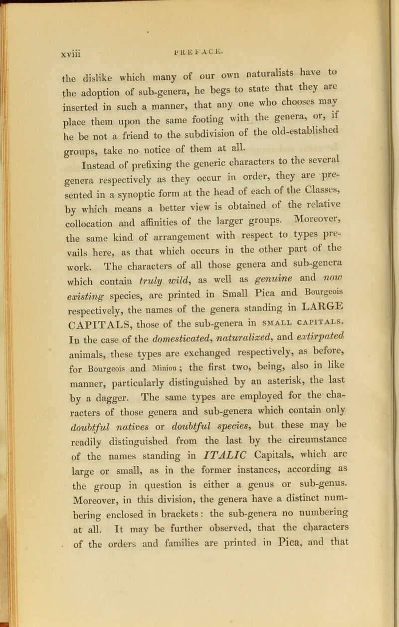 1*11 El< ACE. the dislike which many of our own naturalists have to the adoption of sub-genera, he begs to state that they are inserted in such a manner, that any one who chooses may place them upon the same footing with the genera, or, il he be not a friend to the subdivision of the old-established groups, take no notice of them at all. Instead of prefixing the generic characters to the several genera respectively as they occur in older, they aie pre sented in a synoptic form at the head of each of the Classes, by which means a better view is obtained of the relative collocation and affinities of the larger groups. Moreover, the same kind of arrangement with respect to types pre- vails here, as that which occurs in the other part of the work. The characters of all those genera and sub-genera which contain truly wild, as well as genuine and now existing species, are printed in Small Pica and Bourgeois respectively, the names of the genera standing in LARGE CAPITALS, those of the sub-genera in small capitals. In the case of the domesticated, naturalized, and extirpated animals, these types are exchanged respectively, as before, for Bourgeois and Minion ; the first two, being, also in like manner, particularly distinguished by an asterisk, the last by a dagger. The same types are employed for the cha- racters of those genera and sub-genera which contain only doubtful natives or doubtful species, but these may be readily distinguished from the last by the circumstance of the names standing in ITALIC Capitals, which arc large or small, as in the former instances, according as the group in question is either a genus or sub-genus. Moreover, in this division, the genera have a distinct num- bering enclosed in brackets: the sub-genera no numbering at all. It may be further observed, that the characters • of the orders and families are printed in Pica, and that