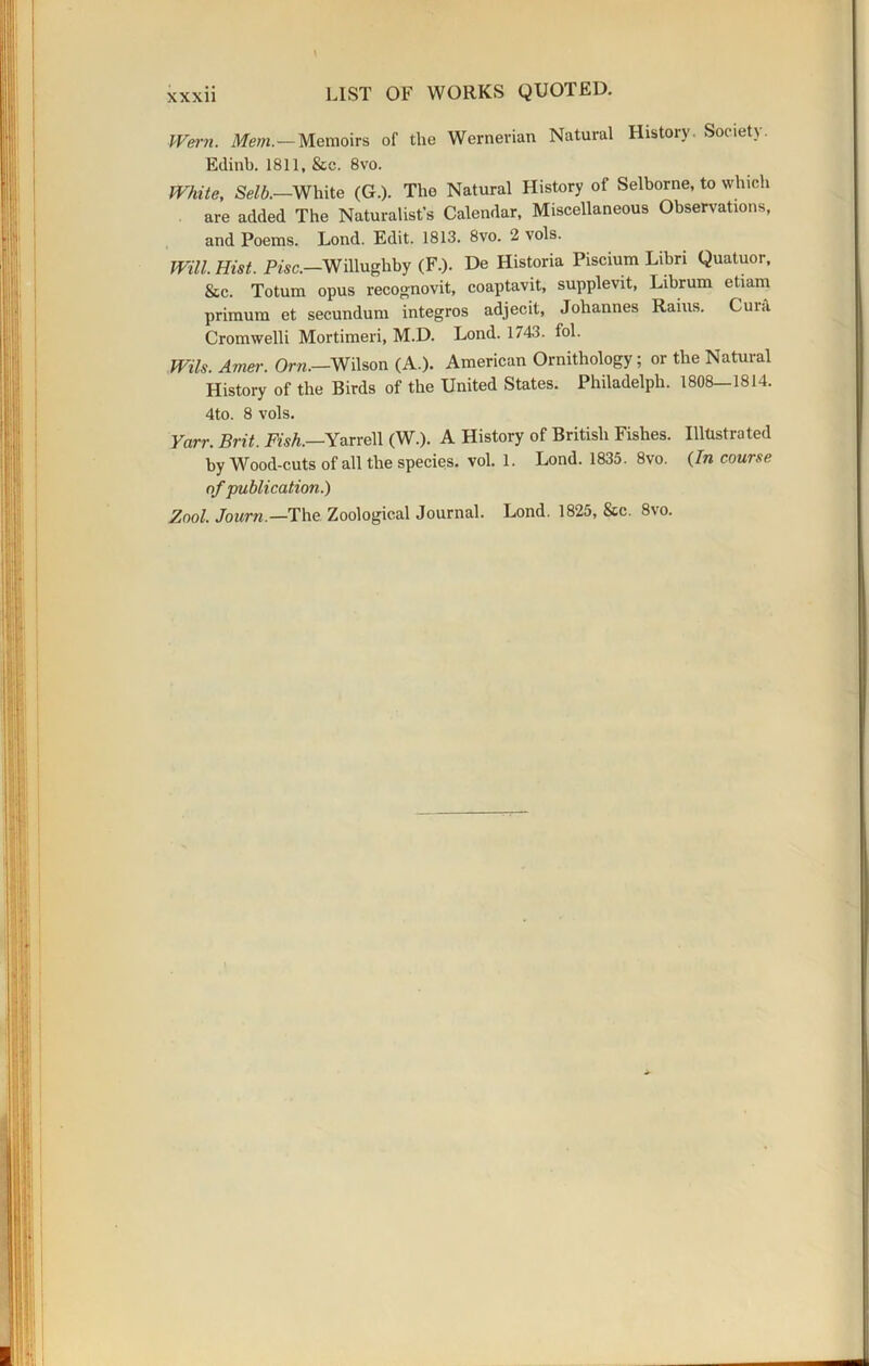 Went. Mem.—Memoirs of the Wernerian Natural History. Society. Edinb. 1811, &c. 8vo. White, Selb.—White (G.). The Natural History of Selborne, to which are added The Naturalist’s Calendar, Miscellaneous Observations, and Poems. Lond. Edit. 1813. 8vo. 2 vols. Will. Hist. Pise.—Willughby (F.). De Historia Piscium Libri Quatuor, &c. Totum opus recognovit, coaptavit, supplevit, Librum etiam primum et secundum integros adjecit, Johannes Rains. Cui.i Cromwelli Mortimeri, M.D. Lond. 1743. lol. Wils. Amer. Orn.—Wilson (A.). American Ornithology; or the Natural History of the Birds of the United States. Philadelph. 1808-1814. 4to. 8 vols. Yarr. Brit. Fish.—Yarrell (W.). A History of British Fishes. Illustrated by Wood-cuts of all the species, vol. 1. Lond. 1835. 8vo. (In course of publication.)