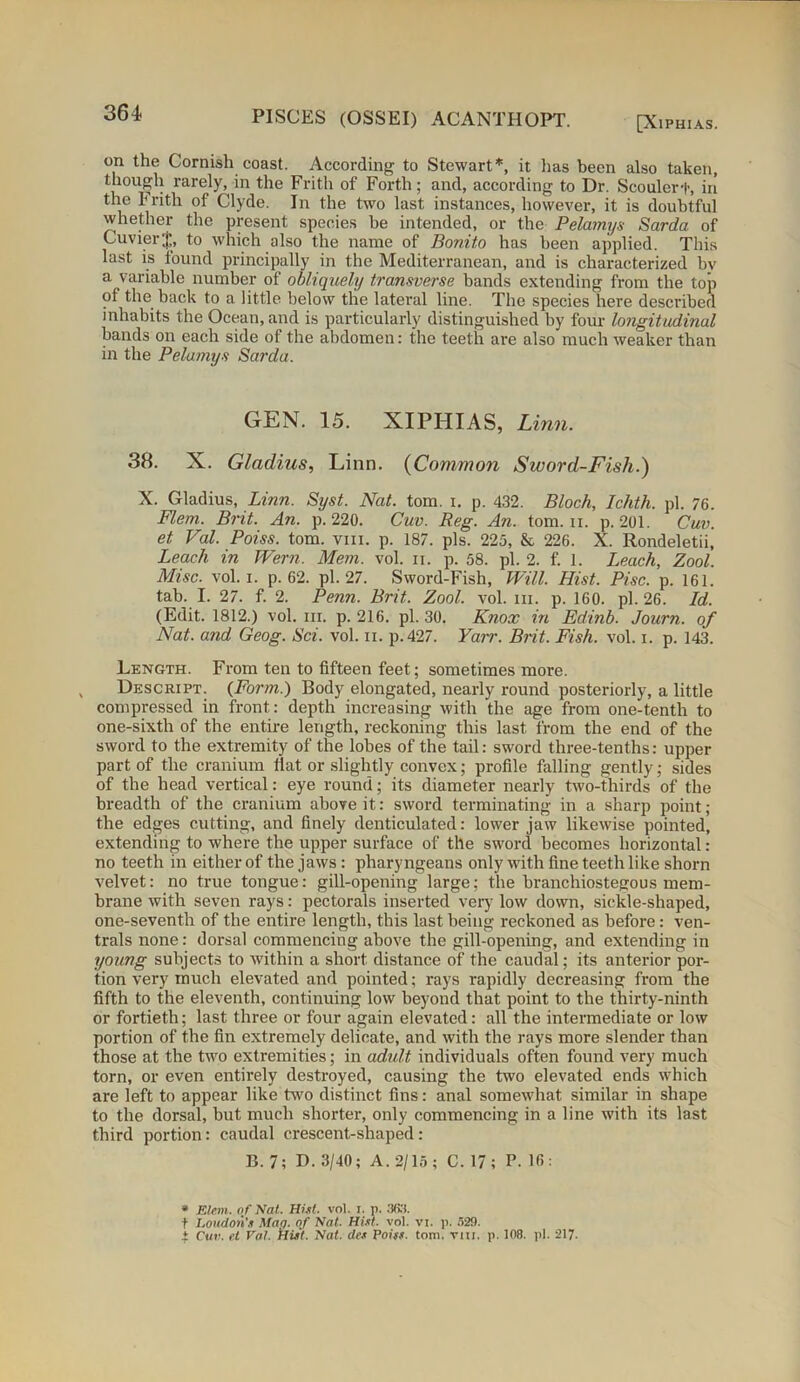 [XlPHIAS. on the Cornish coast. According to Stewart*, it lias been also taken, though rarely, in the Frith of Forth; and, according to Dr. Scoulert, in the Frith of Clyde. In the two last instances, however, it is doubtful whether the present species he intended, or the Pelamys Sarda of Cuvier $, to which also the name of Bonito has been applied. This last is found principally in the Mediterranean, and is characterized by a variable number of obliquely transverse bands extending from the top of the back to a little below the lateral line. The species here described inhabits the Ocean, and is particularly distinguished by four longitudinal bands on each side of the abdomen: the teeth are also much weaker than in the Pelamys Sarda. GEN. 15. XlPHIAS, Linn. 38. X. Gladius, Linn. (Common Sword-Fish.) X. Gladius, Linn. Syst. Nat. tom. i. p. 432. Bloch, Ichth. pi. 76. Flem. Brit. An. p. 220. Cuv. Reg. An. tom. n. p. 201. Cuv. et Val. Poiss. tom. vm. p. 187. pis. 225, & 226. X. Rondeletii, Leach in JVern. Mem. vol. n. p. 58. pi. 2. f. 1. Leach, Zool. Misc. vol. i. p. 62. pi. 27. Sword-Fish, Will. Hist. Pise. p. 161. tab. I. 27. f. 2. Penn. Brit. Zool. vol. m. p. 160. pi. 26. Id. (Edit. 1812.) vol. in. p. 216. pi. 30. Knox in Edinb. Journ. of Nat. and Geog. Sci. vol. n. p.427. Yarr. Brit. Fish. vol. i. p. 143. Length. From ten to fifteen feet; sometimes more. Descript. {Form.) Body elongated, nearly round posteriorly, a little compressed in front: depth increasing with the age from one-tenth to one-sixth of the entire length, reckoning this last from the end of the sword to the extremity of the lobes of the tail: sword three-tenths: upper part of the cranium flat or slightly convex; profile falling gently; sides of the head vertical: eye round; its diameter nearly two-thirds of the breadth of the cranium above it: sword terminating in a sharp point; the edges cutting, and finely denticulated: lower jaw likewise pointed, extending to where the upper surface of the sword becomes horizontal: no teeth in either of the jaws : pliaryngeans only with fine teeth like shorn velvet: no true tongue: gill-opening large; the branchiostegous mem- brane with seven rays: pectorals inserted very low down, sickle-shaped, one-seventh of the entire length, this last being reckoned as before: ven- trals none: dorsal commencing above the gill-opening, and extending in young subjects to within a short distance of the caudal; its anterior por- tion very much elevated and pointed; rays rapidly decreasing from the fifth to the eleventh, continuing low beyond that point to the thirty-ninth or fortieth; last three or four again elevated: all the intermediate or low portion of the fin extremely delicate, and with the rays more slender than those at the two extremities; in adult individuals often found very much torn, or even entirely destroyed, causing the two elevated ends which are left to appear like two distinct fins: anal somewhat similar in shape to the dorsal, but much shorter, only commencing in a line with its last third portion: caudal crescent-shaped: B. 7; D. 3/40; A. 2/15; C. 17; P. 16: * Elem. of Nat. Hist. vol. i. p. 363. t Loudon’s Map. of Nat. Hist. vol. vi. p. 529. ± Cut;, ft Vat. Hist. Nat. des Poiss. tom. vm. p. 108. pi. 217.