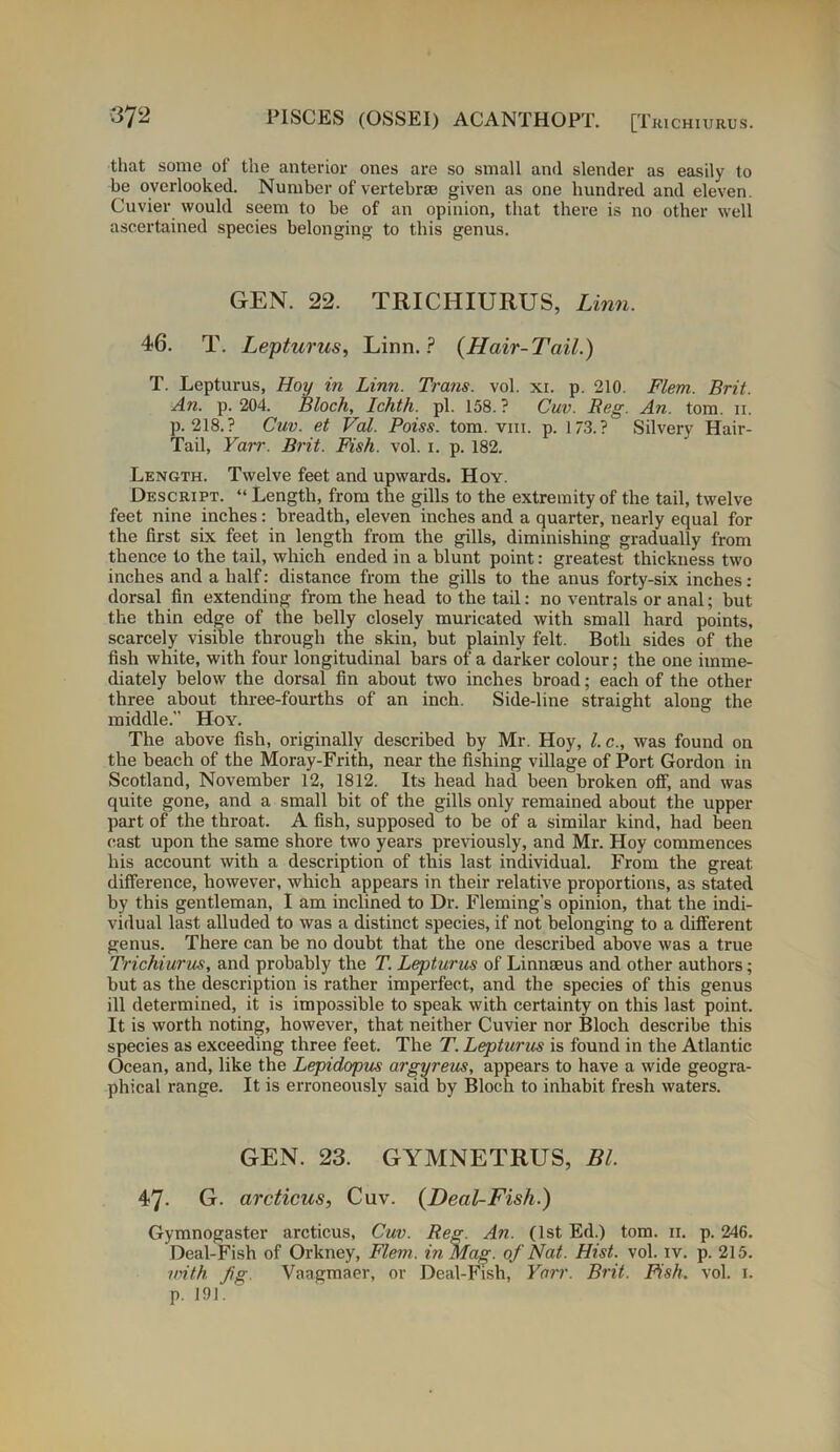 that some of the anterior ones are so small and slender as easily to be overlooked. Number of vertebrae given as one hundred and eleven. Cuvier would seem to be of an opinion, that there is no other well ascertained species belonging to this genus. GEN. 22. TRICHIURUS, Linn. 46. T. Lepturus, Linn.? (Hair-Tail.) T. Lepturus, Hoy in Linn. Trans, vol. xi. p. 210. Flem. Brit. An. p. 204. Bloch, Ichth. pi. 158. ? Cuv. Reg. An. tom. ii. p. 218. ? Cuv. et Val. Poiss. tom. vm. p. 173.? Silvery Hair- Tail, Yaii'. Brit. Fish. vol. i. p. 182. Length. Twelve feet and upwards. Hoy. Descript. “ Length, from the gills to the extremity of the tail, twelve feet nine inches: breadth, eleven inches and a quarter, nearly equal for the first six feet in length from the gills, diminishing gradually from thence to the tail, which ended in a blunt point: greatest thickness two inches and a half: distance from the gills to the anus forty-six inches: dorsal fin extending from the head to the tail: no ventrals or anal; but the thin edge of the belly closely muricated with small hard points, scarcely visible through the skin, but plainly felt. Both sides of the fish white, with four longitudinal bars of a darker colour; the one imme- diately below the dorsal fin about two inches broad; each of the other three about three-fourths of an inch. Side-line straight along the middle. Hoy. The above fish, originally described by Mr. Hoy, l. c., was found on the beach of the Moray-Frith, near the fishing village of Port Gordon in Scotland, November 12, 1812. Its head had been broken off, and was quite gone, and a small bit of the gills only remained about the upper part of the throat. A fish, supposed to be of a similar kind, had been cast upon the same shore two years previously, and Mr. Hoy commences his account with a description of this last individual. From the great difference, however, which appears in their relative proportions, as stated by this gentleman, I am inclined to Dr. Fleming’s opinion, that the indi- vidual last alluded to was a distinct species, if not belonging to a different genus. There can be no doubt that the one described above was a true Trichiurus, and probably the T. Lepturus of Linnaeus and other authors; but as the description is rather imperfect, and the species of this genus ill determined, it is impossible to speak with certainty on this last point. It is worth noting, however, that neither Cuvier nor Bloch describe this species as exceeding three feet. The T. Lepturus is found in the Atlantic Ocean, and, like the Lepidopus argyreus, appears to have a wide geogra- phical range. It is erroneously said by Bloch to inhabit fresh waters. GEN. 23. GYMNETRUS, Bl. 47. G. arcticus, Cuv. (Deal-Fish.) Gymnogaster arcticus, Cuv. Reg. An. (1st Ed.) tom. 11. p. 246. Deal-Fish of Orkney, Flem. in Mag. of Nat. Hist. vol. iv. p. 215. with fg. Vaagmaer, or Deal-Fish, Yarr. Brit. Fish. vol. 1. p. 191.