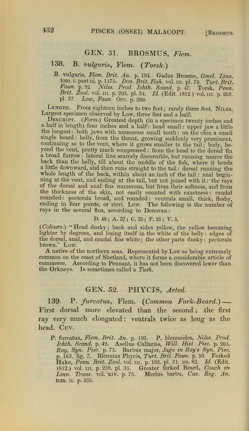 [Brosmus. GEN. 51. BROSMUS, Flem. 138. B. Vulgaris, Flem. (Torsk.) B. vulgaris, Flem. Brit. An. p. 194. Gadus Brosme, Gmel. Linn. tom. i. partiii. p. 1175. Don. Brit. Fish. vol. hi. pi. 70. Tart. Brit. Faun. p. 92. Nilss. Prod. Ichth. Scand. p. 47. Torsk, Penn. Brit. Zool. vol. in. p. 203. pi. 34. Id. (Edit. 1812.) vol. in. p. 269. pi. 37. Low, Faun. Ore. p. 200. Length. From eighteen inches to two feet; rarely three feet. Nilss. Largest specimen observed by Low, three feet and a half. Descript. (Form.) Greatest depth (in a specimen twenty inches and a half in length) four inches and a half: head small: upper jaw a little the longest: both jaws with numerous small teeth: on the chin a small single heard: belly, from the throat, growing suddenly very prominent, continuing so to the vent, where it grows smaller to the tail; body, be- yond the vent, pretty much compressed: from the head to the dorsal fin a broad furrow: lateral line scarcely discernible, but running nearer the hack than the belly, till about the middle of the fish, where it bends a little downward, and then runs straight to the tail: dorsal running the whole length of the back, within about an inch of the tail: anal begin- ning at the vent, and ending at the tail, but not joined with it: the rays of the dorsal and anal fins numerous, hut from their softness, and from the thickness of the skin, not easily counted with exactness: caudal rounded: pectorals broad, and rounded: ventrals small, thick, fleshy, ending in four points, or cirri. Low. The following is the number of rays in the several fins, according to Donovan: D. 49; A. 37; C. 35; P. 21; V. 5. (Colours.) “ Head dusky; back and sides yellow, the yellow becoming lighter by degrees, and losing itself in the white of the belly: edges of the dorsal, anal, and caudal fins white; the other parts dusky: pectorals brown.” Low. A native of the northern seas. Represented by Low as being extremely common on the coast of Shetland, where it forms a considerable article of commerce. According to Pennant, it has not been discovered lower than the Orkneys. Is sometimes called a Tusk. GEN. 52. PHYCIS, Arted. 139- P. furcatus, Flem. (Common Fork-Beard.) — First dorsal more elevated than the second; the first ray very much elongated: ventrals twice as long as the head. Cuv. P. furcatus, Flem. Brit. An. p. 193. P. blennoides, Nilss. Prod. Ichth. Scand. p. 49. Asellus Callarias, Will. Hist. Pise. p. 205. Ray, Syn. Pise. p. 75. Barbus major, Jago in Ray's Syn. Pise. p. 163. fig. 7. Blennius Phycis, Turt. Brit. Faun. p. 93. Forked Hake, Penn. Brit. Zool. vol. in. p. 193. pi. 31. no. 82. Id. (Edit. 1812.) vol. hi. p.259. pi. 35. Greater forked Beard, Couch in Linn. Trans, vol. xiv. p. 75. Merlus barbu, Cuv. Reg. An. tom. ii. p. 335.