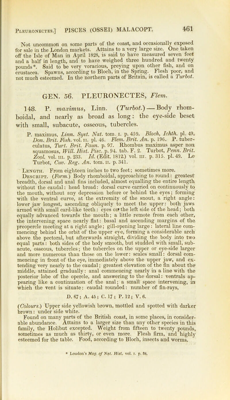 Not uncommon on some parts of the coast, and occasionally exposed for sale in the London markets. Attains to a very large size. One taken off the Isle of Man in April 1828, is said to have measured seven feet and a half in length, and to have weighed three hundred and twenty pounds *. Said to be very voracious, preying upon other fish, and on Crustacea. Spawns, according to Bloch, in the Spring. Flesh poor, and not much esteemed. In the northern parts of Britain, is called a Turbot. GEN. 56. PLEURONECTES, Flem. 148. P. maximus, Linn. {Turbot.) — Body rhom- boidal, and nearly as broad as long: the eye-side beset with small, subacute, osseous, tubercles. P. maximus, Linn. Syst. Nat. tom. i. p. 459. Bloch, Ichth. pi. 49. Don. Brit. Fish. vol. n. pi. 46. Flem. Brit. An. p. 196. P. tuber- culatus, Turt. Brit. Faun. p. 97. Rhombus maximus asper non squamosus, Will. Hist. Pise. p. 94. tab. F. 2. Turbot, Penn. Brit. Zool. vol. hi. p. 233. Id. (Edit. 1812.) vol. hi. p. 315. pi. 49. Le Turbot, Cuv. Reg. An. tom. ii. p. 341. Length. From eighteen inches to two feet; sometimes more. Descript. (Form.) Body rhomboidal, approaching to round: greatest breadth, dorsal and anal fins included, almost equalling the entire length without the caudal: head broad: dorsal curve carried on continuously to the mouth, without any depression before or behind the eyes; forming with the ventral curve, at the extremity of the snout, a right angle: lower jaw longest, ascending obliquely to meet the upper: both jaws armed with small card-like teeth: eyes oif the left side of the head; both equally advanced towards the mouth; a little remote from each other, the intervening space nearly fiat: basal and ascending margins of the preopercle meeting at a right angle; gill-opening large: lateral line com- mencing behind the orbit of the upper eye, forming a considerable arch above the pectoral, but afterwards straight, dividing the body into two equal parts: both sides of the body smooth, but studded with small, sub- acute, osseous, tubercles; the tubercles on the upper or eye-side larger and more numerous than those on the lower: scales small: dorsal com- mencing in front of the eye, immediately above the upper jaw, and ex- tending very nearly to the caudal; greatest elevation of the fin about the middle, attained gradually: anal commencing nearly in a line with the posterior lobe of the opercle, and answering to the dorsal: ventrals ap- pearing like a continuation of the anal; a small space intervening, in which the vent is situate: caudal rounded: number of fin-rays, D. 67; A. 45; C. 17; P. 12; V. 6. (Colours.) Upper side yellowish brown, mottled and spotted with darker brown: under side white. Found on many parts of the British coast, in some places, in consider- able abundance. Attains to a larger size than any other species in this family, the Holibut excepted. Weight from fifteen to twenty pounds, sometimes as much as thirty, or even more. Flesh firm, and highly esteemed for the table. Food, according to Bloch, insects and worms. * Loudon’s Mag. of Nat. Hist. vol. i. p. 84.