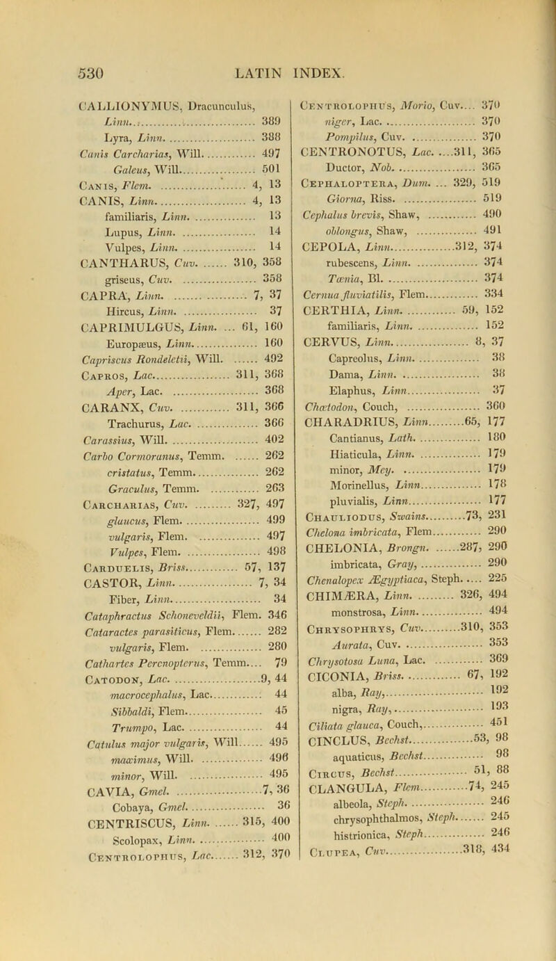 CALLIONYMUS, Dracunculus, Linn..: 389 Lyra, Linn 388 Cams Carcharias, Will 497 Galeus, Will ; 501 Canis, Flem 4, 13 CANIS, Linn 4, 13 familiaris, Linn 13 Lupus, Linn 14 Vulpes, Linn 14 CANTIIARUS, Cnv 310, 358 griseus, Cuv 358 CAPRA, Linn 7, 37 Hircus, Linn 37 CAPRIMULGUS, Linn. ... 61, 160 Europaeus, Linn 160 Capriscus Rondeletii, Will 492 Capros, Lac 311, 368 Aper, Lac 368 CARANX, Cnv 311, 366 Trachurus, Lac 366 Carassius, Will 402 Carbo Cormoranus, Temm 262 cristatus, Temm 262 Graculus, Temm 263 Carcharias, Cuv 327, 497 glaucus, Flem 499 vulgaris, Flem 497 Vulpes, Flem 498 Carduelis, Briss 57, 137 CASTOR, Linn 7, 34 Fiber, Linn 34 Cataphractus Sclioneveldii, Flem. 346 Cataractes parasiticus, Flem 282 vulgaris, Flem 280 Cathartes Percnopterus, Temm— 79 Catodon, Lac 9, 44 macroccphahis. Lac 44 Sibbaldi, Flem 45 Trumpo, Lac 44 Cat ulus major vulgaris, Will 495 nuuvimus, Will 490 minor, Will 495 CAVIA, Gmel 7, 36 Cobaya, Gmel. 36 CENTRISCUS, Linn 315, 400 Scolopax, Linn 400 Centkolophus, Lac 312, 370 Centroeopiius, Morio, Cuv.... 370 niger. Lac 370 Pompilns, Cuv 370 CENTRONOTUS, Lac 311, 365 Ductor, Nob 365 Cephaloptera, Dum. ... 329, 519 Giorna, Riss 519 Ccphalus brevis, Shaw, 490 oblongus, Shaw, 491 CEPOLA, Linn 312, 374 rubescens, Linn 374 Taenia, B1 374 Cernua Jluviatilis, Flem 334 CERTHIA, Linn 59, 152 familiaris, Linn 152 CERVUS, Linn 8, 37 Capreolus, Linn 38 Dama, Linn 38 Elaphus, Linn 37 Chceiodon, Couch, 360 CHARADRIUS, Linn 65, 177 Cantianus, Lath 180 Hiaticula, Linn 179 minor, Mcy 179 Morinellus, Linn 178 pluvialis, Linn 177 Ciiauliodus, Swains 73, 231 Chelona imbricata, Flem 290 CHELONIA, Brongn 287, 290 imbricata, Gray, 290 Chenalopex JEgyptiaca, Steph 225 CHIM7ERA, Linn 326, 494 monstrosa, Linn 494 Chrysopiirys, Cuv 310, 353 Aurata, Cuv 353 Chrysotosu Luna, Lac 369 CICONIA, Briss 67, 192 alba, Bay, 192 nigra, Ray, 103 Ciliata glauca. Couch, 451 CINCLUS, Bcckst 53, 98 aquaticus, Bcchst 03 Circus, Bechst 5L 38 CLANGULA, Flem 74, 245 albeola, Steph 246 chrysophthalmos, Steph 245 histrionica, Steph 246 Ci.urEA, Cnv 318, 434