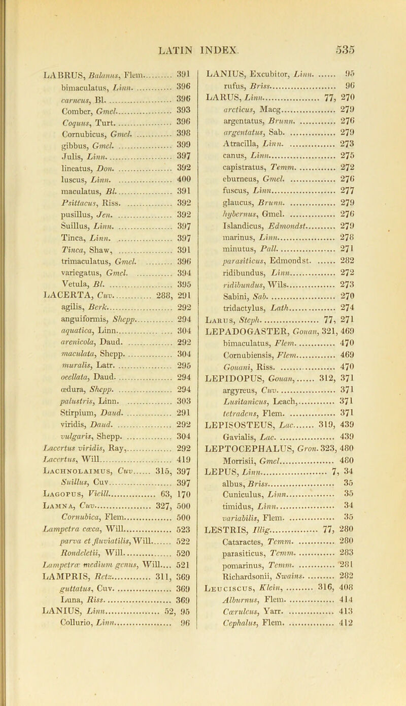 LABRUS, Balauus, Flem 391 bimaculatus, Linn 396 carncus, B1 396 Comber, Gmel 393 Coquus, Turt 396 Cornubicus, Gmcl. 398 gibbus, Gmcl. 399 .Tulis, Linn 397 lineatus, Don 392 luscus, Linn 400 maculatus, Bl. 391 Psiitacus, Riss 392 pusillus, Jen 392 Suillus, Linn 397 Tinea, Linn 397 Tinea, Shaw, 391 trimaculatus, Gmel. 396 variegatus, Gmcl 394 Vetula, Bl 395 LACERTA, Cuv 288, 291 agilis, Berk 292 anguiformis, Shepp 294 aquatica, Linn 304 arenicola, Daud 292 maculata, Shepp 304 muralis, Latr 295 oeellata, Daud. 294 nedura, Shepp 294 palustris, Linn 303 Stirpium, Daud 291 viridis, Daud 292 vulgaris, Shepp 304 Lacertus viridis, Ray, 292 Lacertus, Will 419 Lachnolaimus, Cuv 315, 397 Suillus, Cuv 397 Lagopus, Vicill. 63, 170 Lamna, Cuv 327, 500 Cornubica, Flem 500 Lampctra cceca, Will 523 parva et Jluviatilis, Will 522 Rondclctii, Will 520 Lumpetra' mcditim genus, Will.... 521 LAMPRIS, Retz 311, 369 guttatus, Cuv 369 Luna, Riss 369 LANIUS, Linn 52, 95 Collurio, Linn 96 LANIUS, Excubitor, Linn 95 rufus, Briss 96 LARUS, Linn 77, 270 arcticus, Macg 279 argentatus, Brunn 276 argentatus, Sab 279 Atracilla, Linn 273 canus, Linn 275 capistratus, Temm 272 eburneus, Gmel. 276 fuscus, Linn 277 glaucus, Brunn 279 hybernus, Gmel 276 Islandicus, Edmondst 279 marinus, Linn 278 minutus, Pall. 271 parasiticus, Edmondst 282 ridibundus, Linn 272 ■ridibundus, Wils 273 Sabini, Sab 270 tridactylus, Lath 274 Larus, Steph 77, 271 LEPADOGASTER, Gouan, 321, 469 bimaculatus, Flem 470 Cornubiensis, Flem 469 Gouani, Riss 470 LEPIDOPUS, Gouan, 312, 371 argyreus, Cuv 371 Lusitanicus, Leach, 371 letradcns, Flem 371 LEPISOSTEUS, Lac 319, 439 Gavialis, Lac 439 LEPTOCEPHALUS, Gron. 323, 480 Morrisii, Gmel 480 LEPUS, Linn 7, 34 albus, Briss 35 Cuniculus, Linn 35 timidus, Linn 34 variabilis, Flem 35 LESTRIS, Illig. 77, 280 Cataractes, Temm 280 parasiticus, Temm 283 pomarinus, Temm 281 Richardsonii, Swains 282 Leuciscus, Klein, 316, 408 Albnrnus, Flem 414 Ccerulcus, Yarr 413 Cephalus, Flem 412