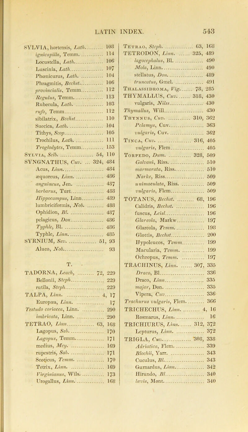 SYLVIA, hortensis, Lath 108 ignicapilla, Temm 114 Locustella, Lath 100 Luscinia, Lath 107 Phcenicurus, Lath 104 Phragmitis, Bcchst 106 provincialise Temm 112 liegulus, Temm 113 Rubecula, Lath 103 rufa, Temm 112 sibilatrix, Bcchst 110 Suecica, Lath 104 Tithys, Scop 105 Trochilus, Lath Ill Troglodytes, Temm 153 Sylvia, Sell) 54, 110 SYNGNATHUS, Cuv. ... 324, 484 Acus, Linn 484 iequoreus, Linn 486 anguincus, Jen 487 barbarus, Turt 488 Hippocampus, Linn 480 lumbriciformis, Nob 488 Ophidion, Bl 487 pelagicus, Don 486 Typhle, Bl 486 Typhle, Linn 485 SYRNIUM, Sav 51, 93 Aluco, Nob 93 T. TADORNA, Leach, 72, 229 Bellonii, Stcph 229 rutila, Stcph 229 TALPA, Linn 4, 17 Europasa, Linn 17 Testudo coriacea, Linn 290 imbricata, Linn 290 TETRAO, Linn 63, 188 Lagopus, Sab 170 Lagopus, Temm 171 medius, Mey 169 rupestris, Sab 171 Scoticus, Temm 170 Tetrix, Linn 169 Virginianus, Wils 173 Urogallus, Linn 168 Tetrad, Stcph 03, 168 TETRODON, Linn 325, 489 lagocephalus, Bl 490 Mola, Linn 490 stellatus, Don 489 truncatus, Gmel 491 Thalassidroma, Vig. 78, 285 THYMALLUS, Cuv 318, 430 vulgaris, Nilss 430 Tliymallns, Will 430 Thynnus, Cuv 310, 362 Pelamys, Cuv 363 vulgaris, Cuv 362 Tinca, Cuv 316, 405 vulgaris, Flem 405 Torpedo, Dum 328, 509 Galvani, Riss 510 marmorata, Riss 510 Narke, Riss 509 unimaculata, Riss 509 vulgaris, Flem 509 TOTANUS, Bechst 68, 196 Calidris, Bcchst 196 fuscus, Lcisl 196 Glareola, Markw 197 Glareola, Temm 198 Glottis, Bcchst 200 Hypoleucos, Temm 199 Macularia, Temm 199 Ochropus, Temm 197 TRACHINUS, Linn 307, 335 Draco, Bl 336 Draco, Linn 335 major, Don 335 Vipera, Cuv 336 Trachurus vulgaris, Flem 366 TRICHECHUS, Linn 4, 16 Rosmarus, Linn 16 TRICHIURUS, Linn 312, 372 Lepturus, Linn 372 TRIGLA, Cuv 308, 338 Adriatica, Flem 339 Blochii, Yarr 343 Cuculus, Bl 343 Gurnardus, Linn 342 Hirundo, Bl 340 larvis, Mont 340