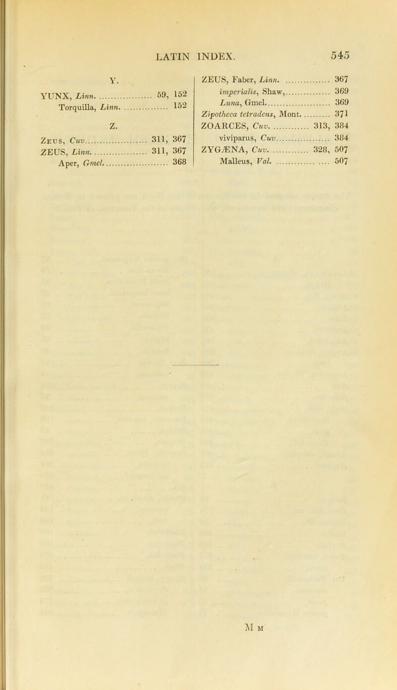 Y. YUNX, Linn 59, 152 Torquilla, Linn 152 Z. Zeus, Cuv 31L 367 ZEUS, Linn 311, 367 A per, Gmel. 368 ZEUS, Faber, Linn 367 imperialism Shaw, 369 Luna, Gmel 369 Zipotheca tetradens, Mont 371 ZOARCES, Cuv 313, 384 viviparus, Cuv 384 ZYG/ENA, Cuv 328, 50? Malleus, Val 507