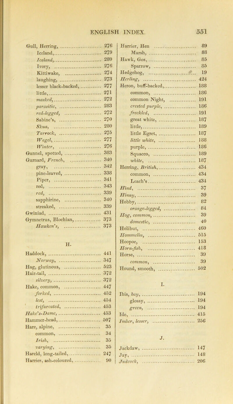 Gull, Herring, Iceland, Iceland, Ivor}', Kittiwake, laughing, lesser black-backed, little, masked, parasitic, red-legged, Sabine’s, Skua, Tarrock, Wagel, Winter, Gunnel, spotted, Gurnard, French, gray, pine-leaved, Piper, red, red, sapphirine, streaked, Gwiniad, Gymnetrus, Blochian,... Hawken's, H. Haddock, Norway, Hag, glutinous, Hair-tail, silvery, Hake, common, forked, lest, trifurcated, Hake' s-Dame, Hammer-head, Hare, alpine, common, Irish, varying, Hareld, long-tailed, Harrier, asli-coloured, ... Harrier, Hen 89 Marsh, 88 Hawk, Gos, 85 Sparrow, 85 Hedgehog, 19 Herling, 424 Heron, buff-backed, 188 common, 18C common Night, 191 crested purple, 186 freckled, 191 great white, 187 little, 189 little Egret, 187 little white, 188 purple, 186 Squacco, 189 white, 187 Herring, British, 434 common, 434 Leach’s 434 Hind, 37 Hinny, 39 Hobby, 82 orange-legged, 84 Hog, common, 39 domestic, 40 Holibut, 460 Hommelin, 515 Hoopoe, 153 Horn-fish, 418 Horse, 39 common, 39 Hound, smooth, 502 I. Ibis, bay, 194 glossy, 194 green, 194 Ide, 415 Imbcr, lesser, 256 J. Jackdaw, 147 Jay, 148 Judcock, 206 276 279 280 27 6 274 273 277 271 272 283 272 270 280 275 277 276 383 340 342 338 341 343 339 340 339 431 373 373 441 347 523 372 372 447 452 454 453 453 507 35 34 35 35 247 90
