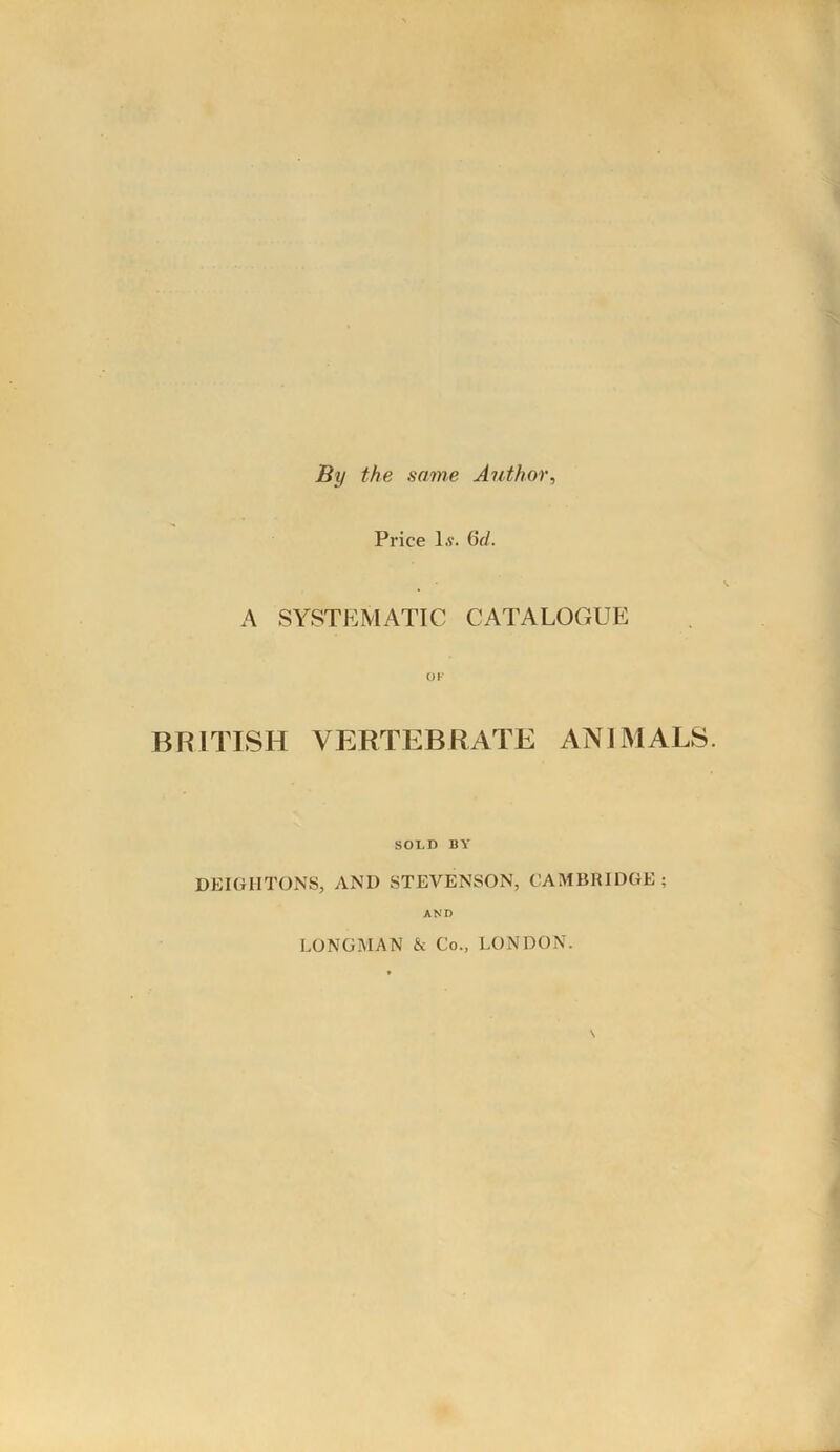 By the same Author, Price l.v. Gd. A SYSTEMATIC CATALOGUE OK BRITISH VERTEBRATE ANIMALS. SOLD BY DEIGHTONS, AND STEVENSON, CAMBRIDGE; AND LONGMAN & Co., LONDON.