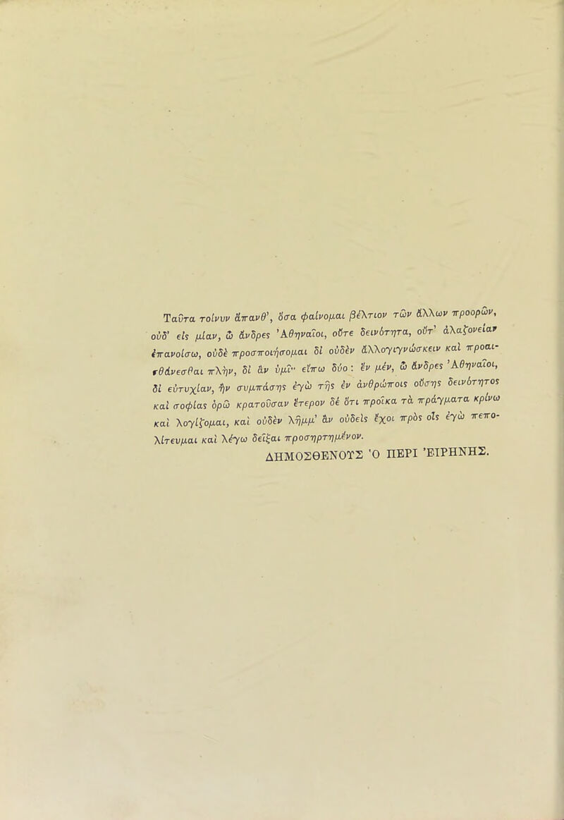 TaCra toIvw diravd’, 6'<ra (palvofxai §i\Tiov rQv ILWuiv vpoopwv, oi5’ eh p-lav, 5i &vSpei 'ke-nvaZoi, oCre Seiv6r-pTa, o&t’ AXa^oveiarr iirauolai^, oidk irpoairoi'/jcropLCU dl omv S.Xkoyiyi>d,aKea> Kal irpoai- rddveffPai irXvv, Si 8.V ipTr elVco 56o: '^u p.iv, (5 Mpe^ ’Aer,va7oi, 51 evTVxicLV, a-vp.Trd(T-ns eyil} rrjs ev dvdpwTOii ofltnjs Seivbr-pro^ Kal cro<pla^ 6pw Kparovcrav irepov Se 6Vi TrpolKa rh irpd.yp.ara Kplvei Kai XoyLtopai, Kal oiSh Xw &>' oiSels ?x°‘ oh iydi ireTO- Xirfu/xat Kdi Set^ai 7rpo<T7}pTr}/J^^voy' AHMOS0ENOTS '0 HEPI ’EIPHNHS.