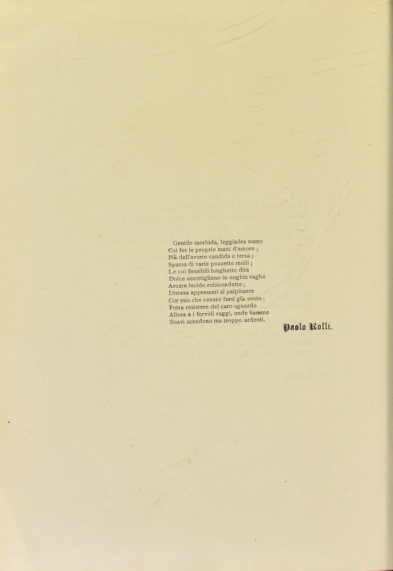 GentUe morbida, leggiadra mano Cui fer le proprie mani d'amore ; Piii dell’avorio Candida e tersa; Sparsa di vane pozzette moUi; Le cui flessibililunghette dita Doice assottigliano in unghie vaghe Arcate lucide rubicondette; Distesa appressati al palpitante Cor mio che cenere farsi gia sento ; Potra resistere del caro sguardo Allora a i fervidi raggi, onde fiamme Soavi scendono ma troppo ardenti.