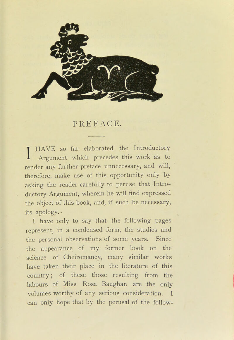 PREFACE. I HAVE so far elaborated the Introductory Argument which precedes this work as to render any further preface unnecessary, and will, therefore, make use of this opportunity only by asking the reader carefully to peruse that Intro- ductory Argument, wherein he will find expressed the object of this book, and, if such be necessary, its apology.- I have only to say that the following pages represent, in a condensed form, the studies and the personal observations of some years. Since the appearance of my former book on the science of Cheiromancy, many similar works have taken their place in the literature of this country; of these those resulting from the labours of Miss Rosa Baughan are the only volumes worthy of any serious consideration. I can only hope that by the perusal of the follow-