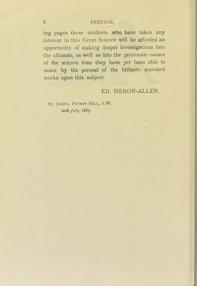 ing pages those students who have taken any interest in this Great Science will be afforded an opportunity of making deeper investigations into the ultimate, as well as into the proximate causes of the science than they have yet been able to make by the perusal of the hitherto standard works upon this subject. ED. HERON-ALLEN. St. John’s, Putney Hill, S.W. 20/A July, 1885.