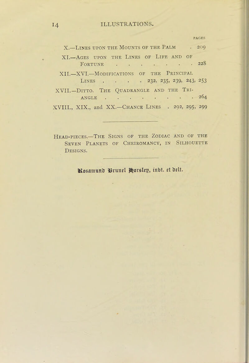 ILLUSTRATIONS, PACES X.—Lines upon the Mounts of the Palm . 209 XL—Ages upon the Lines of Life and of Fortune 228 XII.—XVI.—Modifications of the Principal Lines .... 232, 235, 239, 243, 253 XVII.—Ditto. The Quadrangle and the Tri- angle 264 XVIII., XIX., and XX.—Chance Lines . 292, 295, 299 Head-pieces.—The Signs of the Zodiac and of the Seven Planets of Cheiromancy, in Silhouette Designs. Kosiamuntr ISiunel inbt. et ielt.