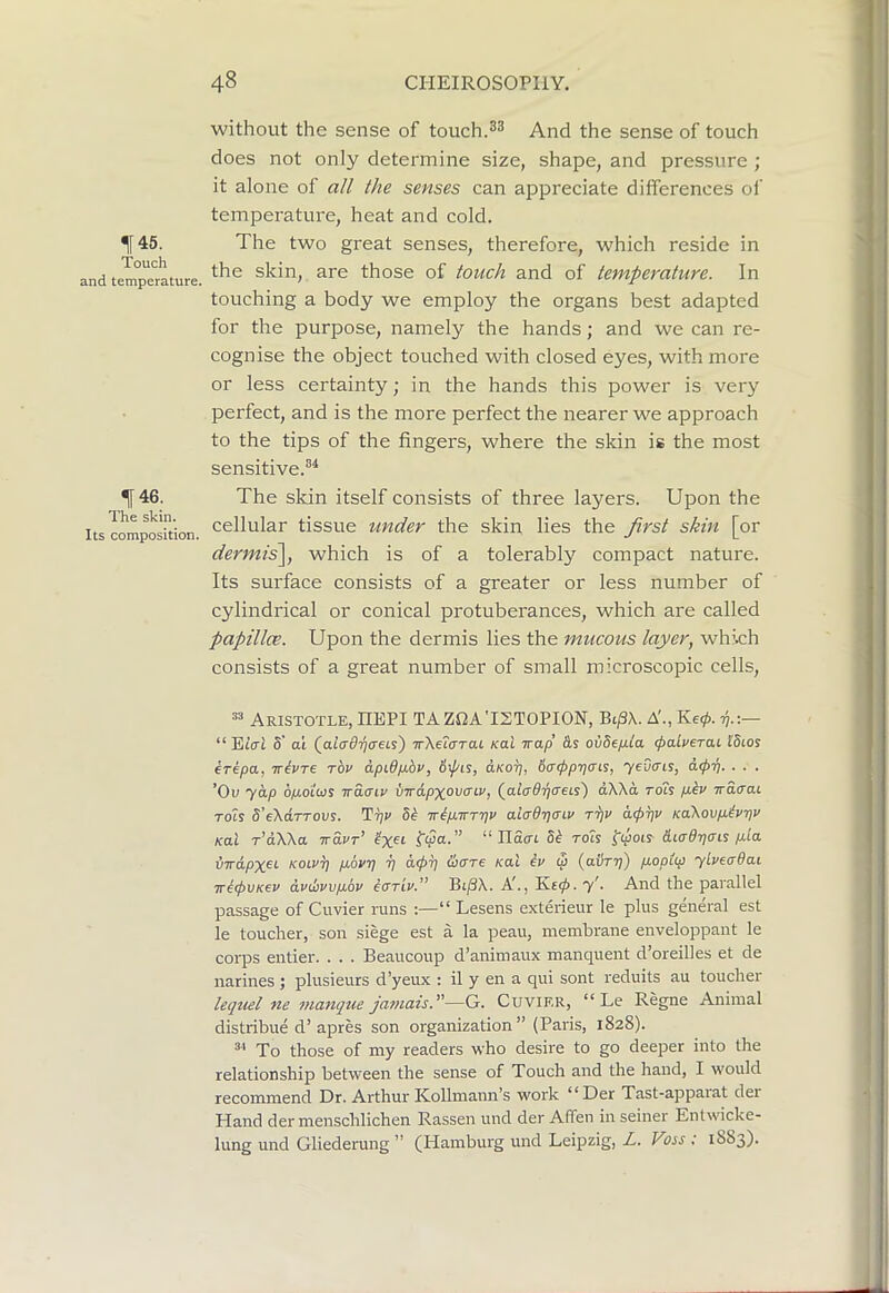If 45. Touch and temperature. t46. The skin. Its composition. without the sense of touch.And the sense of touch does not only determine size, shape, and pressure ; it alone of all the senses can appreciate differences of temperature, heat and cold. The two great senses, therefore, which reside in the skin, are those of touch and of temperature. In touching a body we employ the organs best adapted for the purpose, namely the hands; and we can re- cognise the object touched with closed eyes, with more or less certainty; in the hands this power is very perfect, and is the more perfect the nearer we approach to the tips of the fingers, where the skin is the most sensitive.®^ The skin itself consists of three layers. Upon the cellular tissue under the skin lies the first skin [or dermis\, which is of a tolerably compact nature. Its surface consists of a greater or less number of cylindrical or conical protuberances, which are called papillce. Upon the dermis lies the mucous layer, which consists of a great number of small microscopic cells. Aristotle, HEPI TA Z12A'IST0PI0N, BipX. A'., Ke0. ■^.;— “ EtVf S' oi (aftr0T}(rets) TrXeiffrai rai irap oiiSefa paLverai l'5cos erepa, Trivre rhv dpidp-bv, 6pis, cLKop, 6<Tppr)<Ti^, yeuais, app. . . . ’Ou yap 6p,dlws irdaiv mApyovcnv, (^alad-qcreLs) dWd rois p.iv wacrat Tols d’eXaTTOvs. Tpv 5b Trbp.Trrt]v ai<rOT}(nv rijv dppv Ka\ovp.tvr)v Kal r’dWa Trdvr’ “ nScrt 5b tols ^ipois diadtjais p.ia STrdpxet koiut] p.6vrj rj dpp Pare Kal bv <3 (avT-p) p.opt(p ylveadai wbpvKev dvPvvpLov bariv.” B(/3X. A'., y'. And the parallel passage of Cuvier runs :—“ Lesens exterieur le plus general est le toucher, son siege est a la peau, membrane enveloppant le corps entier. . . . Beaucoup d’animaux manquent d’oreilles et de narines ; plusieurs d’yeux : il y en a qui sont reduits au toucher lequel ne manque ja7)iais.''—G. Cuvier, “ Le Regne Animal distribue d’apres son organization” (Paris, 1828). To those of my readers who desire to go deeper into the relationship between the sense of Touch and the hand, I would recommend Dr. Arthur Kollmann’s work “Der Tast-apparat der Hand der menschlichen Rassen und der Afifen in seiner Entwicke- lung und Gliederung ” (Hamburg und Leipzig, L. Voss ; 1883).