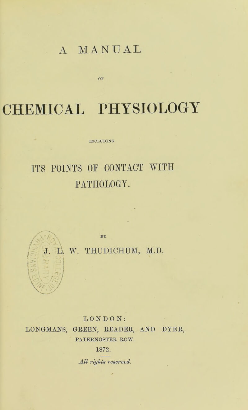 OF CHEMICAL PHYSIOLOGY INCLUDING ITS POINTS OF CONTACT WITH PATHOLOGY. J. I). W. THUDICHUM, M.D. P i _. - - ' I * LONDON: LONGMANS, GREEN, READER, AND DYER, PATERNOSTER ROW. 1872. All rights reserved.