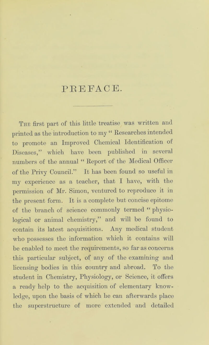 PREFACE. The first part of this little treatise was written and printed as the introduction to my “ Researches intended to promote an Improved Chemical Identification of Diseases,” which have been published in several numbers of the annual “ Report of the Medical Officer of the Privy Council.” It has been found so useful in my experience as a teacher, that I have, with the permission of Mr. Simon, ventured to reproduce it in the present form. It is a complete but concise epitome of the branch of science commonly termed “ physio- logical or animal chemistry,” and will be found to contain its latest acquisitions. Any medical student who possesses the information which it contains will be enabled to meet the requirements, so far as concerns this particular subject, of any of the examining and licensing bodies in this country and abroad. To the student in Chemistry, Physiology, or Science, it offers a ready help to the acquisition of elementary know- ledge, upon the basis of which he can afterwards place the superstructure of more extended and detailed
