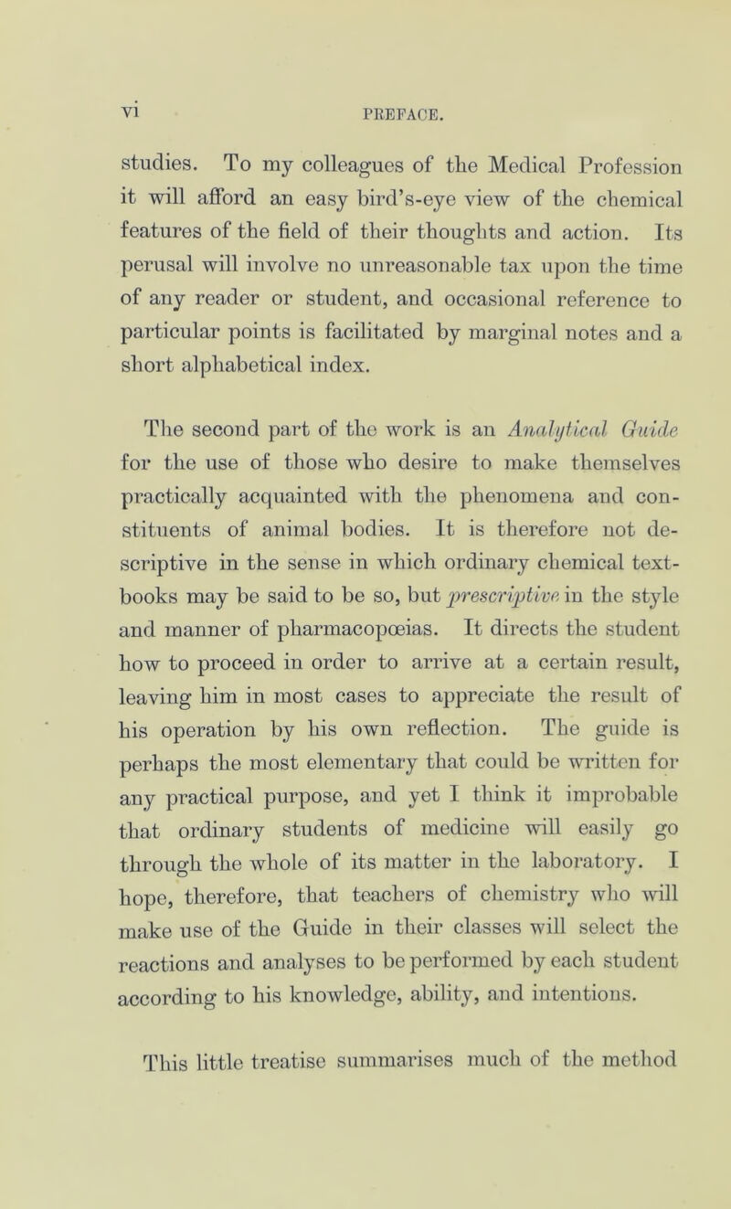 studies. To my colleagues of tlie Medical Profession it will afford an easy bird’s-eye view of the chemical features of the field of their thoughts and action. Its perusal will involve no unreasonable tax upon the time of any reader or student, and occasional reference to particular points is facilitated by marginal notes and a short alphabetical index. The second part of the work is an Analytical Guide for the use of those who desire to make themselves practically acquainted with the phenomena and con- stituents of animal bodies. It is therefore not de- scriptive in the sense in which ordinary chemical text- books may be said to be so, but prescriptive in the style and manner of pharmacopoeias. It directs the student how to proceed in order to arrive at a certain result, leaving him in most cases to appreciate the result of his operation by his own reflection. The guide is perhaps the most elementary that could be written for any practical purpose, and yet I think it improbable that ordinary students of medicine will easily go through the whole of its matter in the laboratory. I hope, therefore, that teachers of chemistry who wall make use of the Guide in their classes will select the reactions and analyses to be performed by each student according to his knowledge, ability, and intentions. This little treatise summarises much of the method