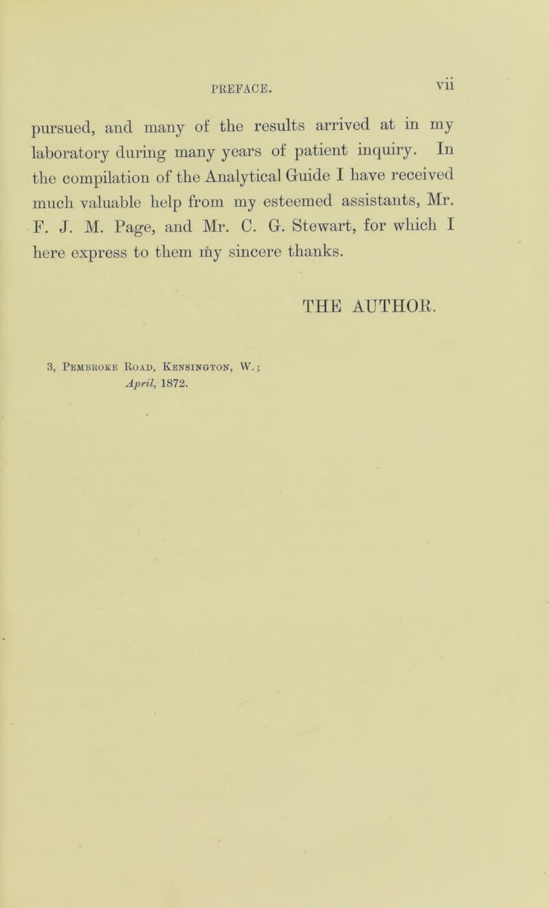 pursued, and many of the results arrived at in my laboratory during many years of patient inquiry. In the compilation of the Analytical Guide I have received much valuable help from my esteemed assistants, Mr. F. J. M. Page, and Mr. C. G. Stewart, for which I here express to them my sincere thanks. THE AUTHOR. 3, Pembroke Road, Kensington, W.; April, 1872.