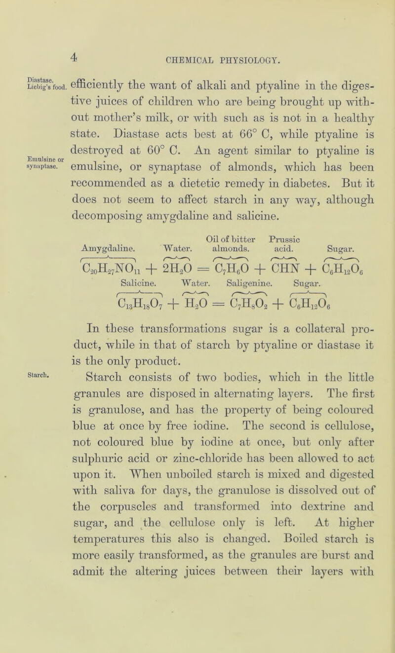 Diastase. Liebig’s food. Emulsine or svnaptase. Starch. efficiently tlie want of alkali and ptyaline in the diges- tive juices of children who are being brought up with- out mother’s milk, or with such as is not in a healthy state. Diastase acts best at 6C° C, while ptyaline is destroyed at 60° C. An agent similar to ptyaline is emulsine, or synaptase of almonds, which has been recommended as a dietetic remedy in diabetes. But it does not seem to affect starch in any way, although decomposing amygdaline and salicine. Oil of bitter Prussic Amygdaline. Water. almonds. acid. Sugar. C^ion + 2H^O = CtSJ) + CHN + Salicine. Water. Saligenine. Sugar. C~E~0^ + BkO = C^A + CAA In these transformations sugar is a collateral pro- duct, while in that of starch by ptyaline or diastase it is the only product. Starch consists of two bodies, which in the little granules are disposed in alternating layers. The first is granulose, and has the property of being coloured blue at once by free iodine. The second is cellulose, not coloured blue by iodine at once, but only after sulphuric acid or zinc-chloride has been allowed to act upon it. When unboiled starch is mixed and digested with saliva for days, the granulose is dissolved out of the corpuscles and transformed into dextrine and sugar, and the cellulose only is left. At higher temperatures this also is changed. Boiled starch is more easily transformed, as the granules are burst and admit the altering juices between their layers with