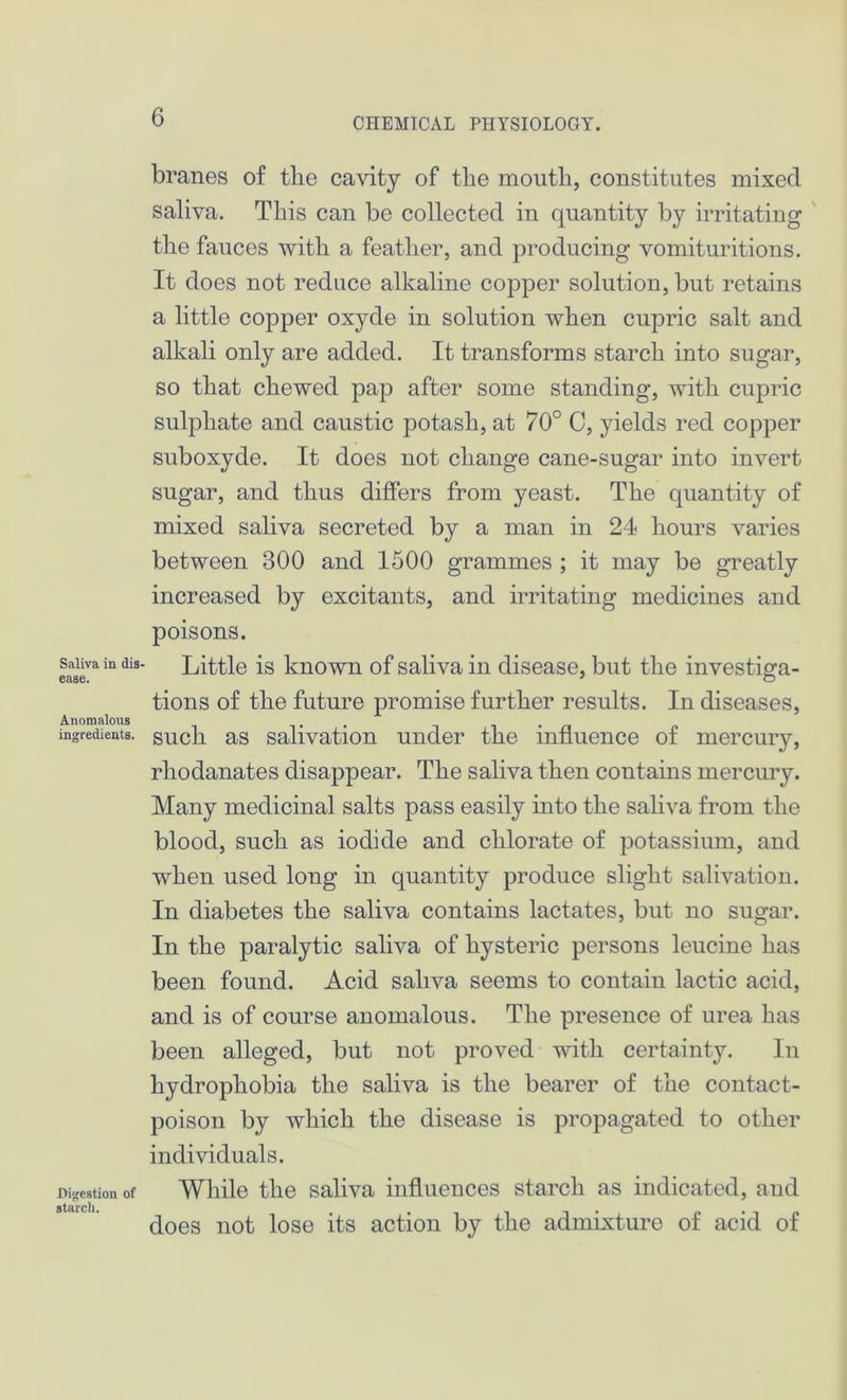 Saliva in dis- ease. Anomalous ingredients. Digestion of starch. branes of tbe cavity of the mouth, constitutes mixed saliva. This can be collected in quantity by irritating the fauces with a feather, and producing vomituritions. It does not reduce alkaline copper solution, but retains a little copper oxyde in solution when cupric salt and alkali only are added. It transforms starch into sugar, so that chewed pap after some standing, with cupric sulphate and caustic potash, at 70° C, yields red copper suboxyde. It does not change cane-sugar into invert sugar, and thus differs from yeast. The quantity of mixed saliva secreted by a man in 24 hours varies between 300 and 1500 grammes ; it may be greatly increased by excitants, and irritating medicines and poisons. Little is known of saliva in disease, but the investiga- tions of the future promise further results. In diseases, such as salivation under the influence of mercury, rhodanates disappear. The saliva then contains mercury. Many medicinal salts pass easily into the saliva from the blood, such as iodide and chlorate of potassium, and when used long in quantity produce slight salivation. In diabetes the saliva contains lactates, but no sugar. In the paralytic saliva of hysteric persons leucine has been found. Acid saliva seems to contain lactic acid, and is of course anomalous. The presence of urea has been alleged, but not proved with certainty. In hydrophobia the saliva is the bearer of the contact- poison by which the disease is propagated to other individuals. While the saliva influences starch as indicated, and does not lose its action by the admixture of acid of