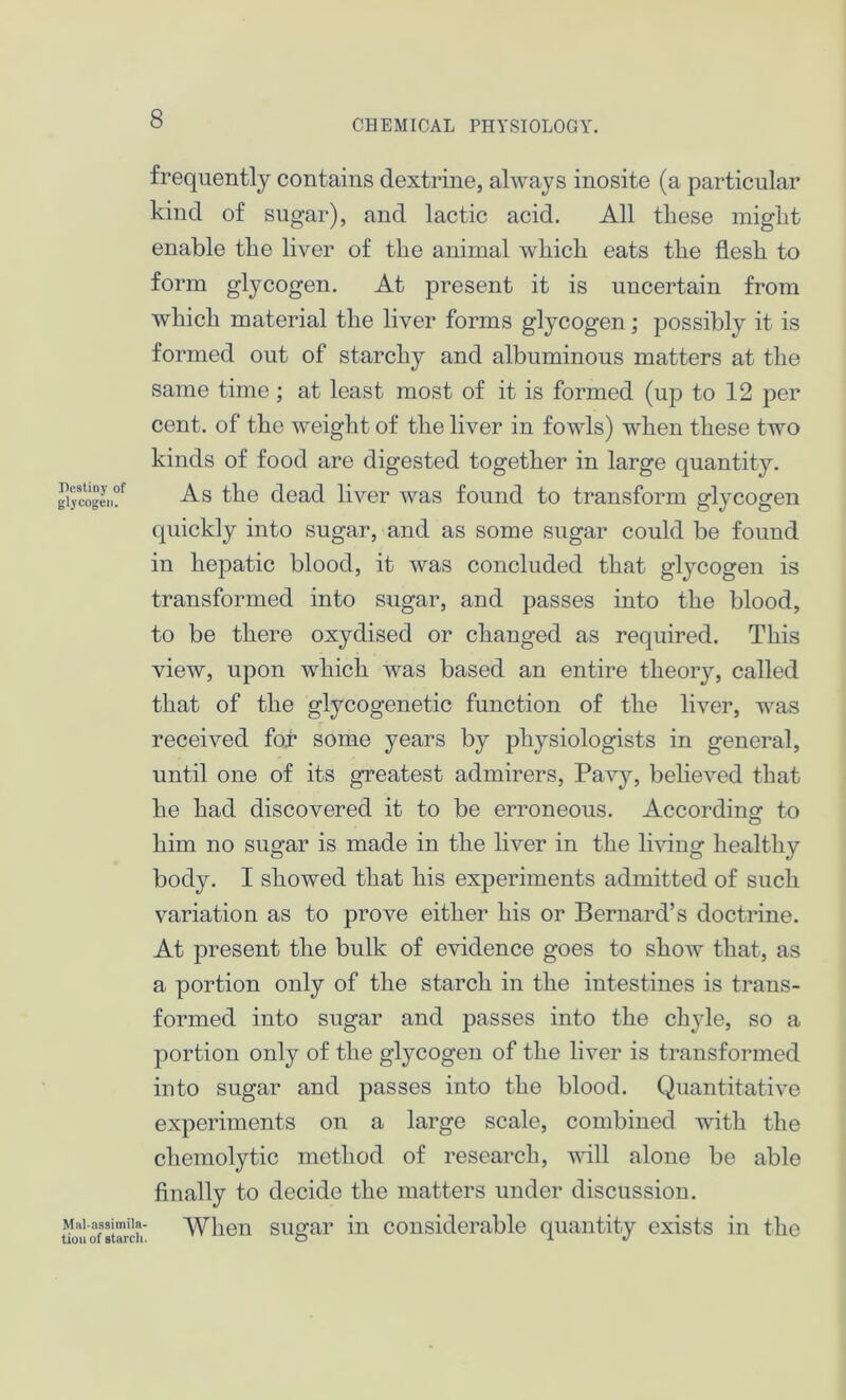 Destiny of glycogen. frequently contains dextrine, always inosite (a particular kind of sugar), and lactic acid. All these might enable the liver of the animal which eats the flesh to form glycogen. At present it is uncertain from which material the liver forms glycogen; possibly it is formed out of starchy and albuminous matters at the same time ; at least most of it is formed (up to 12 per cent, of the weight of the liver in fowls) when these two kinds of food are digested together in large quantity. As the dead liver was found to transform glycogen quickly into sugar, and as some sugar could be found in hepatic blood, it was concluded that glycogen is transformed into sugar, and passes into the blood, to be there oxydised or changed as required. This view, upon which was based an entire tlieoiy, called that of the glycogenetic function of the liver, was received for some years by physiologists in general, until one of its greatest admirers, Pavy, believed that he had discovered it to be erroneous. According to him no sugar is made in the liver in the living healthy body. I showed that his experiments admitted of such variation as to prove either his or Bernard’s doctrine. At present the bulk of evidence goes to show that, as a portion only of the starch in the intestines is trans- formed into sugar and passes into the chyle, so a portion only of the glycogen of the liver is transformed into sugar and passes into the blood. Quantitative experiments on a large scale, combined with the chemolytic method of research, will alone be able finally to decide the matters under discussion. When sugar in considerable quantity exists in the Mai-assimila- tion of starch.