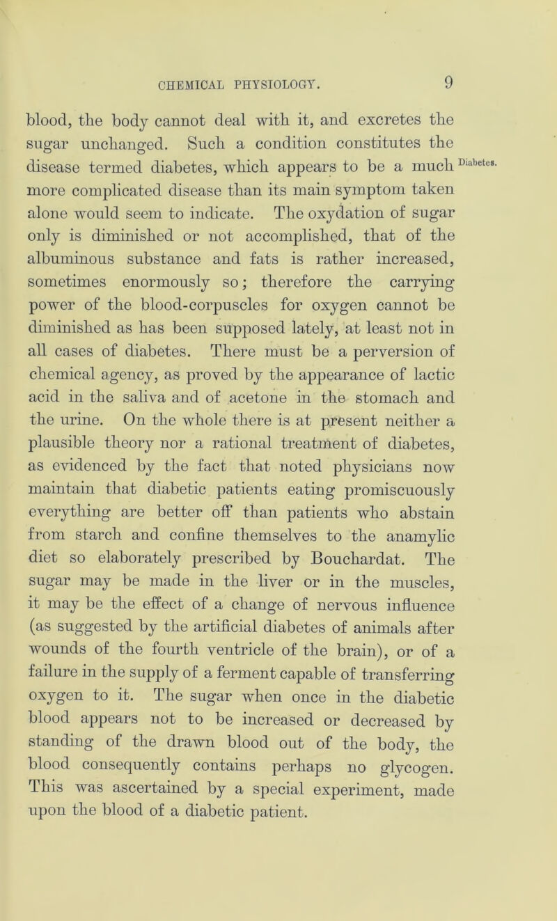 blood, the body cannot deal with it, and excretes the sugar unchanged. Such a condition constitutes the disease termed diabetes, which appears to be a muchDiabetcB- more complicated disease than its main symptom taken alone would seem to indicate. The oxydation of sugar only is diminished or not accomplished, that of the albuminous substance and fats is rather increased, sometimes enormously so; therefore the carrying power of the blood-corpuscles for oxygen cannot be diminished as has been supposed lately, at least not in all cases of diabetes. There must be a perversion of chemical agency, as proved by the appearance of lactic acid in the saliva and of acetone in the stomach and the urine. On the whole there is at present neither a plausible theory nor a rational treatment of diabetes, as evidenced by the fact that noted physicians now maintain that diabetic patients eating promiscuously everything are better off than patients who abstain from starch and confine themselves to the anamylic diet so elaborately prescribed by Bouchardat. The sugar may be made in the liver or in the muscles, it may be the effect of a change of nervous influence (as suggested by the artificial diabetes of animals after wounds of the fourth ventricle of the brain), or of a failure in the supply of a ferment capable of transferring oxygen to it. The sugar when once in the diabetic blood appears not to be increased or decreased by standing of the drawn blood out of the body, the blood consequently contains perhaps no glycogen. This was ascertained by a special experiment, made upon the blood of a diabetic patient.