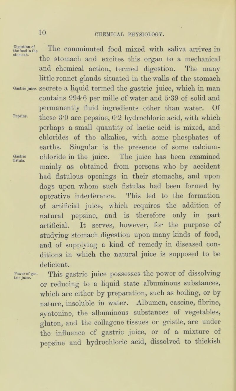 Digestion of tlie food in the stomach. Gastric juice. Pepsine. Gastric fistula. Power of gas- tric juice. The comminuted food mixed with saliva arrives in the stomach and excites this organ to a mechanical and chemical action, termed digestion. The many- little rennet glands situated in the walls of the stomach secrete a liquid termed the gastric juice, which in man contains 994’6 per mille of water and 5‘39 of solid and permanently fluid ingredients other than water. Of these 3’0 are pepsine, 0'2 hydrochloric acid, with which perhaps a small quantity of lactic acid is mixed, and chlorides of the alkalies, with some phosphates of earths. Singular is the presence of some calcium- chloride in the juice. The juice has been examined mainly as obtained from persons who by accident had fistulous openings in their stomachs, and upon dogs upon whom such fistulas had been formed by operative interference. This led to the formation of artificial juice, which requires the addition of natural pepsine, and is therefore only in part artificial. It serves, however, for the purpose of studying stomach digestion upon many kinds of food, and of supplying a kind of remedy in diseased con- ditions in which the natural juice is supposed to be deficient. This gastric juice possesses the power of dissolving or reducing to a liquid state albuminous substances, which are either by preparation, such as boiling, or by nature, insoluble in water. Albumen, caseine, fibrine, syntonine, the albuminous substances of vegetables, gluten, and the collagene tissues or gristle, are under the influence of gastric juice, or of a mixture of pepsine and hydrochloric acid, dissolved to thickish