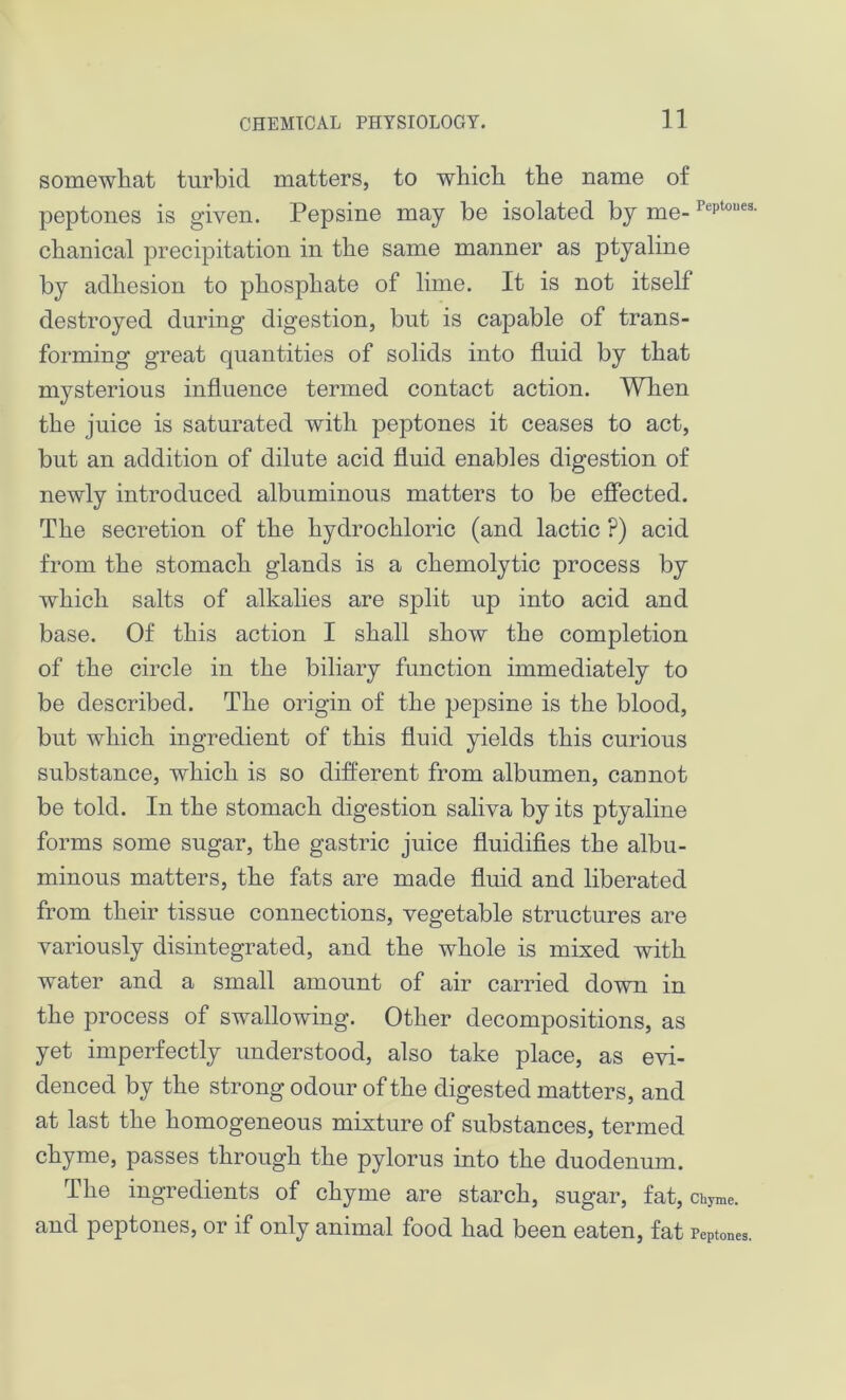 somewhat turbid matters, to which the name of peptones is given. Pepsine may be isolated by me-Peptoues- chanical precipitation in the same manner as ptyaline by adhesion to phosphate of lime. It is not itself destroyed during digestion, but is capable of trans- forming great quantities of solids into fluid by that mysterious influence termed contact action. When the juice is saturated with peptones it ceases to act, but an addition of dilute acid fluid enables digestion of newly introduced albuminous matters to be effected. The secretion of the hydrochloric (and lactic ?) acid from the stomach glands is a chemolytic process by which salts of alkalies are split up into acid and base. Of this action I shall show the completion of the circle in the biliary function immediately to be described. The origin of the pepsine is the blood, but which ingredient of this fluid yields this curious substance, which is so different from albumen, cannot be told. In the stomach digestion saliva by its ptyaline forms some sugar, the gastric juice fluidifies the albu- minous matters, the fats are made fluid and liberated from their tissue connections, vegetable structures are variously disintegrated, and the whole is mixed with water and a small amount of air carried down in the process of swallowing. Other decompositions, as yet imperfectly understood, also take place, as evi- denced by the strong odour of the digested matters, and at last the homogeneous mixture of substances, termed chyme, passes through the pylorus into the duodenum. The ingredients of chyme are starch, sugar, fat, chyme, and peptones, or if only animal food had been eaten, fat Peptones.