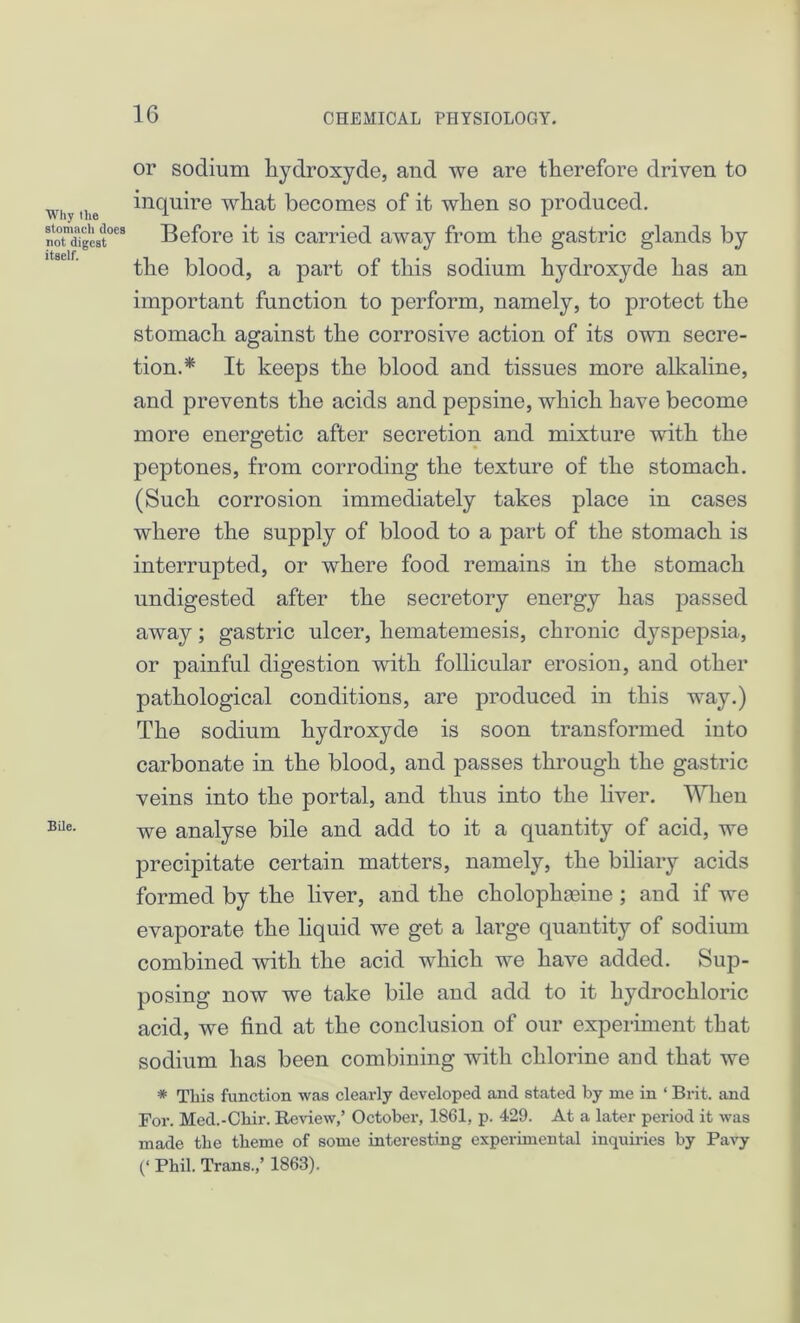 or sodium liydroxyde, and we are therefore driven to why the Squire what becomes of it when so produced. noTdigeat068 Before it is carried away from the gastric glands by the blood, a part of this sodium liydroxyde has an important function to perform, namely, to protect the stomach against the corrosive action of its own secre- tion.* It keeps the blood and tissues more alkaline, and prevents the acids and pepsine, which have become more energetic after secretion and mixture with the peptones, from corroding the texture of the stomach. (Such corrosion immediately takes place in cases where the supply of blood to a part of the stomach is interrupted, or where food remains in the stomach undigested after the secretory energy has passed away; gastric ulcer, hematemesis, chronic dyspepsia, or painful digestion with follicular erosion, and other pathological conditions, are produced in this way.) The sodium hydroxyde is soon transformed into carbonate in the blood, and passes through the gastric veins into the portal, and thus into the liver. When BUe- we analyse bile and add to it a quantity of acid, we precipitate certain matters, namely, the biliary acids formed by the liver, and the choloplneine ; and if we evaporate the liquid we get a large quantity of sodium combined with the acid which we have added. Sup- posing now we take bile and add to it hydrochloric acid, we find at the conclusion of our experiment that sodium has been combining with chlorine and that we * This function was clearly developed and stated by me in ‘ Brit, and For. Med.-Cliir. Review,’ October, 1861, p. 429. At a later period it was made the theme of some interesting experimental inquiries by Pavy (‘ Phil. Trans.,’ 1863).