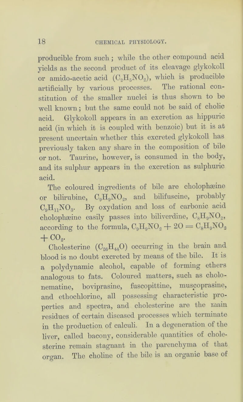 producible from sucli; while tbe other compound acid yields as the second product of its cleavage glykokoll or amido-acetic acid (C3H5]Si02), which is producible artificially by various processes. The rational con- stitution of the smaller nuclei is thus shown to be well known; but the same could not be said of cholic acid. Glykokoll appears in an excretion as hippuric acid (in which it is coupled with benzoic) but it is at present uncertain whether this excreted glykokoll has previously taken any share in the composition of bile or not. Taurine, however, is consumed in the body, and its sulphur appears in the excretion as sulphuric acid. The coloured ingredients of bile are cholopha3ine or bihrubine, C0HyNO2, and bilifuscine, probably C9HnN03. By oxydation and loss of carbonic acid cholophgeine easily passes into biliverdine, CsH;)X02, according to the formula, C9H9N03 + 20 = C8H9N03 + C02. Cholesterine (C26H440) occurring in the brain and blood is no doubt excreted by means of the bile. It is a polydynamic alcohol, capable of forming ethers analogous to fats. Coloured matters, such as cholo- nematine, boviprasine, fuscopittine, muscoprasine, and ethochlorine, all possessing characteristic pro- perties and spectra, and cholesterine are the main residues of certain diseased processes which terminate in the production of calculi. In a degeneration of the liver, called bacony, considerable quantities of chole- sterine remain stagnant in the parenchyma of that oro'an. The choline of the bile is an organic base of