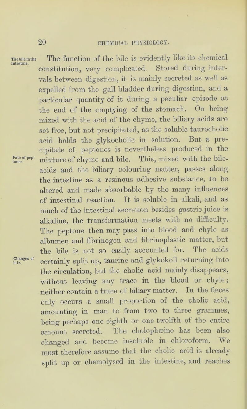 Thebile intlie intestine. Fate of pep- tones. Changes of bile. The function of the bile is evidently like its chemical constitution, very complicated. Stored during inter- vals between digestion, it is mainly secreted as well as expelled from the gall bladder during digestion, and a particular quantity of it during a peculiar episode at the end of the emptying of the stomach. On being mixed with the acid of the chyme, the biliary acids are set free, but not precipitated, as the soluble taurocholic acid holds the glykocholic in solution. But a pre- cipitate of peptones is nevertheless produced in the mixture of chyme and bile. This, mixed with the bile- acids and the biliary colouring matter, passes along the intestine as a resinous adhesive substance, to be altered and made absorbable by the many influences of intestinal reaction. It is soluble in alkali, and as much of the intestinal secretion besides gastric juice is alkaline, the transformation meets with no difficulty. The peptone then may pass into blood and chyle as albumen and fibrinogen and fibrinoplastic matter, but the bile is not so easily accounted for. The acids certainly split up, taurine and glykokoll returning into the circulation, but the cholic acid mainly disappears, without leaving any trace in the blood or chyle; neither contain a trace of biliary matter. In the feces only occurs a small proportion of the cholic acid, amounting in man to from two to three grammes, being perhaps one eighth or one twelfth of the entire amount secreted. The cholophahne has been also changed and become insoluble in chloroform. We must therefore assume that the cholic acid is already split up or cliemolysed in the intestine, and reaches