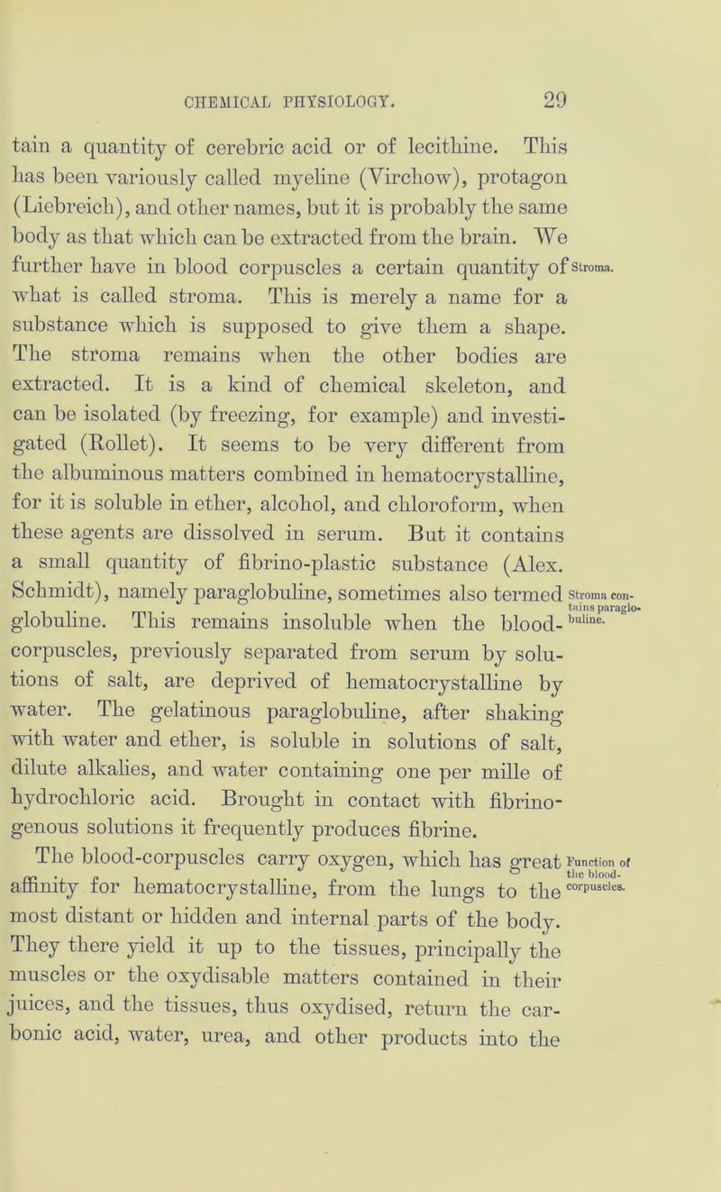tain a quantity of cerebric acid or of lecitliine. This has been variously called myeline (Virchow), protagon (Liebreich), and other names, but it is probably the same body as that which can be extracted from the brain. We further have in blood corpuscles a certain quantity of stroma, what is called stroma. This is merely a name for a substance which is supposed to give them a shape. The stroma remains when the other bodies are extracted. It is a kind of chemical skeleton, and can be isolated (by freezing, for example) and investi- gated (Rollet). It seems to be very different from the albuminous matters combined in hematocrystalline, for it is soluble in ether, alcohol, and chloroform, when these agents are dissolved in serum. But it contains a small quantity of fibrino-plastic substance (Alex. Schmidt), namely paraglobuline, sometimes also termed Stroma con- . tains paraglo- globulme. This remains insoluble when the blood-buUne- corpuscles, previously separated from serum by solu- tions of salt, are deprived of hematocrystalline by water. The gelatinous paraglobuline, after shaking with water and ether, is soluble in solutions of salt, dilute alkalies, and water containing one per mille of hydrochloric acid. Brought in contact with fibrino- genous solutions it frequently produces fibrine. The blood-corpuscles carry oxygen, which has great Function of affinity for hematocrystalline, from the lungs to the corPuscles- most distant or hidden and internal parts of the body. They there yield it up to the tissues, principally the muscles or the oxydisable matters contained in their juices, and the tissues, thus oxydised, return the car- bonic acid, water, urea, and other products into the