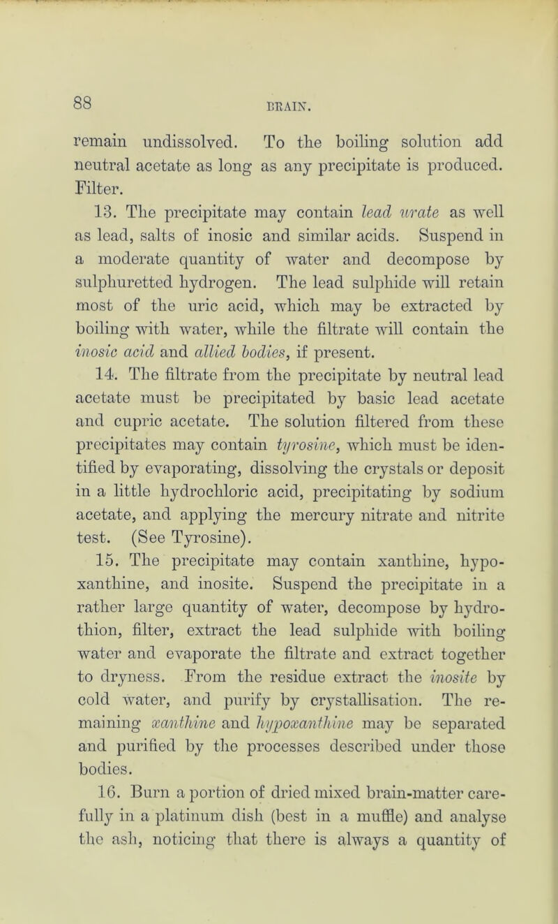 remain undissolved. To the boiling solution add neutral acetate as long as any precipitate is produced. Filter. 13. The precipitate may contain lead, urate as well as lead, salts of inosic and similar acids. Suspend in a moderate quantity of water and decompose by sulphuretted hydrogen. The lead sulphide will retain most of the uric acid, which may be extracted by boiling with water, while the filtrate will contain the inosic acid and allied bodies, if present. 14. The filtrate from the precipitate by neutral lead acetate must bo precipitated by basic lead acetate and cupric acetate. The solution filtered from these precipitates may contain tyrosine, which must be iden- tified by evaporating, dissolving the crystals or deposit in a little hydrochloric acid, precipitating by sodium acetate, and applying the mercury nitrate and nitrite test. (See Tyrosine). 15. The precipitate may contain xanthine, hypo- xanthine, and inosite. Suspend the precipitate in a rather large quantity of water, decompose by hydro- thion, filter, extract the lead sulphide with boiling water and evaporate the filtrate and extract together to dryness. From the residue extract the inosite by cold water, and purify by crystallisation. The re- maining xanthine and hypoxanthine may be separated and purified by the processes described under those bodies. 16. Burn a portion of dried mixed brain-matter care- fully in a platinum dish (best in a muffle) and analyse the ash, noticing that there is always a quantity of