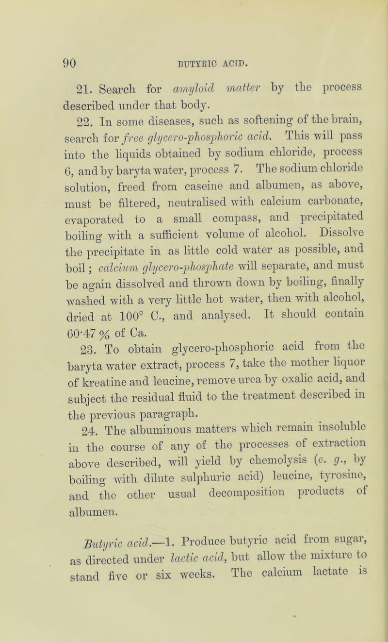 21. Search for amyloid matter by the process described under that body. 22. In some diseases, such as softening of the brain, search for free glycero-'phosjdioric acid, 4 his will pass into the liquids obtained by sodium chloride, process 6, and by baryta water, process 7. The sodium chloride solution, freed from caseine and albumen, as above, must be filtered, neutralised with calcium carbonate, evaporated to a small compass, and precipitated boiling with a sufficient volume of alcohol. Dissolve the precipitate in as little cold water as possible, and boil; calcium gly cero-phosphate will separate, and must be again dissolved and thrown down by boiling, finally washed with a very little hot water, then with alcohol, dried at 100° 0., and analysed. It should contain CO-47 % of Ca. 23. To obtain glycero-phosphoric acid from the baryta water extract, process <, take the mother liquoi of kreatine and leucine, remove urea by oxalic acid, and subject the residual fluid to the treatment descubed m the previous paragraph. 24. The albuminous matters which remain insoluble in the course of any of the processes of extraction above described, will yield by chemolysis (e. g., by boiling with dilute sulphuric acid) leucine, tyiosine, and the other usual decomposition products of albumen. Butyric acid.—1. Produce butyric acid from sugar, as directed under lactic acid, but allow the mixture to stand five or six weeks. The calcium lactate is