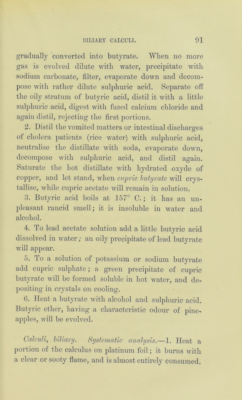 gradually converted into butyrate. When no more gas is evolved dilute with water, precipitate with sodium carbonate, filter, evaporate down and decom- pose with rather dilute sulphuric acid. Separate off the oily stratum of butyric acid, distil it with a little sulphuric acid, digest with fused calcium chloride and again distil, rejecting the first portions. 2. Distil the vomited matters or intestinal discharges O of cholera patients (rice water) with sulphuric acid, neutralise the distillate with soda, evaporate down, decompose with sulphuric acid, and distil again. Saturate the hot distillate with hydrated oxyde of copper, and let stand, when cupric butyrate will crys- tallise, while cupric acetate will remain in solution. 3. Butyric acid boils at 157° C.; it has an un- pleasant rancid smell; it is insoluble in water and alcohol. 4. To lead acetate solution add a little butyric acid dissolved in water; an oily precipitate of lead butyrate will appear. 5. To a solution of potassium or sodium butyrate add cupric sulphate; a green precipitate of cupric butyrate will be formed soluble in hot water, and de- positing in crystals on cooling. G. Heat a butyrate with alcohol and sulphuric acid. Butyric ether, having a characteristic odour of pine- apples, will be evolved. Calculi, biliary. Systematic analysis.—1. Heat a portion of the calculus on platinum foil; it burns with a clear or sooty flame, and is almost entirely consumed.