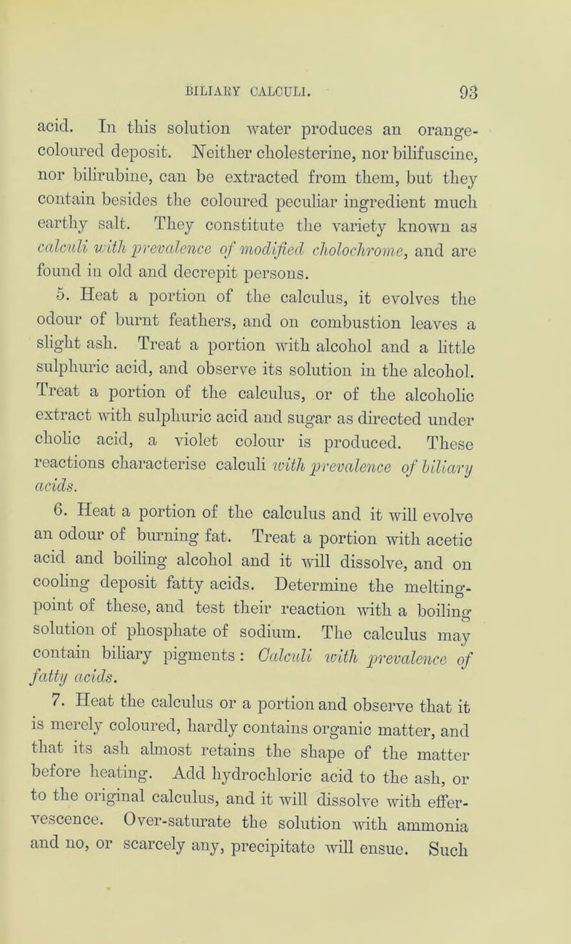 acid. In this solution water produces an orange- coloured deposit. Neither cliolesterine, nor bilifuscine, nor bilirubine, can be extracted from them, but they contain besides the coloured peculiar ingredient much earthy salt. They constitute the variety known as calculi with prevalence of modified choloclironie, and are found in old and decrepit persons. 5. Heat a portion of the calculus, it evolves the odour of burnt feathers, and on combustion leaves a slight ash. Treat a portion with alcohol and a little sulphuric acid, and observe its solution in the alcohol. Treat a portion of the calculus, or of the alcoholic extract with sulphuric acid and sugar as directed under cholic acid, a violet colour is produced. These reactions characterise calculi with prevalence of biliary acids. 6. Heat a portion of the calculus and it will evolve an odour of burning fat. Treat a portion with acetic acid and boiling alcohol and it will dissolve, and on cooling deposit fatty acids. Determine the melting- point of these, and test their reaction with a boiling solution of phosphate of sodium. The calculus may contain biliary pigments : Calculi with prevalence of fatty acids. 7. Heat the calculus or a portion and observe that it is merely coloured, hardly contains organic matter, and that its ash almost retains the shape of the matter before heating. Add hydrochloric acid to the ash, or to the oiiginal calculus, and it will dissolve with effer- vescence. Over-saturate the solution with ammonia and no, or scarcely any, precipitate will ensue. Such