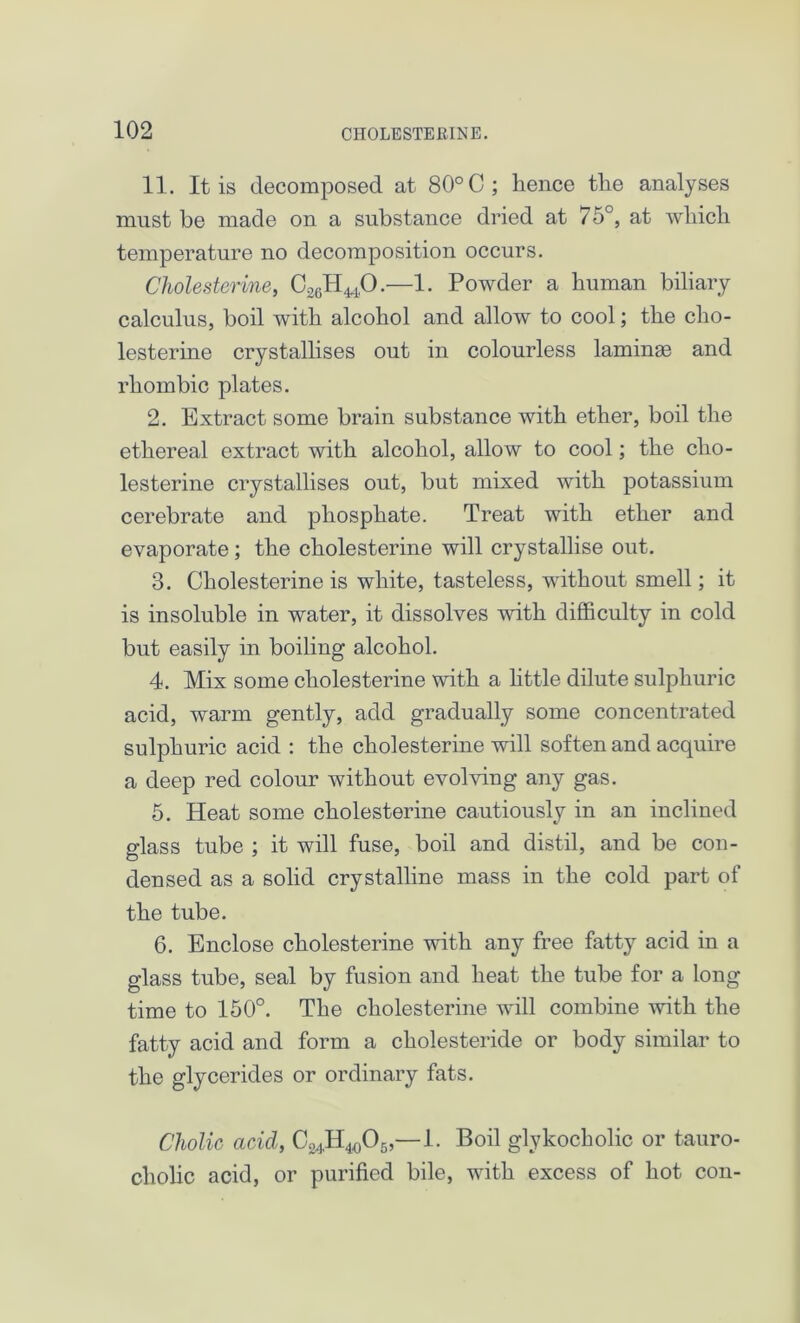 11. It is decomposed at 80° C; hence the analyses must be made on a substance dried at 75°, at which temperature no decomposition occurs. Cholesterine, C26H440.—1. Powder a human biliary calculus, boil with alcohol and allow to cool; the cho- lesterine crystallises out in colourless laminae and rhombic plates. 2. Extract some brain substance with ether, boil the ethereal extract with alcohol, allow to cool; the cho- lesterine crystallises out, but mixed with potassium cerebrate and phosphate. Treat with ether and evaporate; the cholesterine will crystallise out. 3. Cholesterine is white, tasteless, without smell; it is insoluble in water, it dissolves with difficulty in cold but easily in boiling alcohol. 4. Mix some cholesterine with a little dilute sulphuric acid, warm gently, add gradually some concentrated sulphuric acid : the cholesterine will soften and acquire a deep red colour without evolving any gas. 5. Heat some cholesterine cautiously in an inclined glass tube ; it will fuse, boil and distil, and be con- densed as a solid crystalline mass in the cold part of the tube. 6. Enclose cholesterine with any free fatty acid in a glass tube, seal by fusion and heat the tube for a long time to 150°. The cholesterine will combine with the fatty acid and form a cholesteride or body similar to the glycerides or ordinary fats. Cholic acid, C^H^Og,—1. Boil glykocholic or tauro- cholic acid, or purified bile, with excess of hot con-