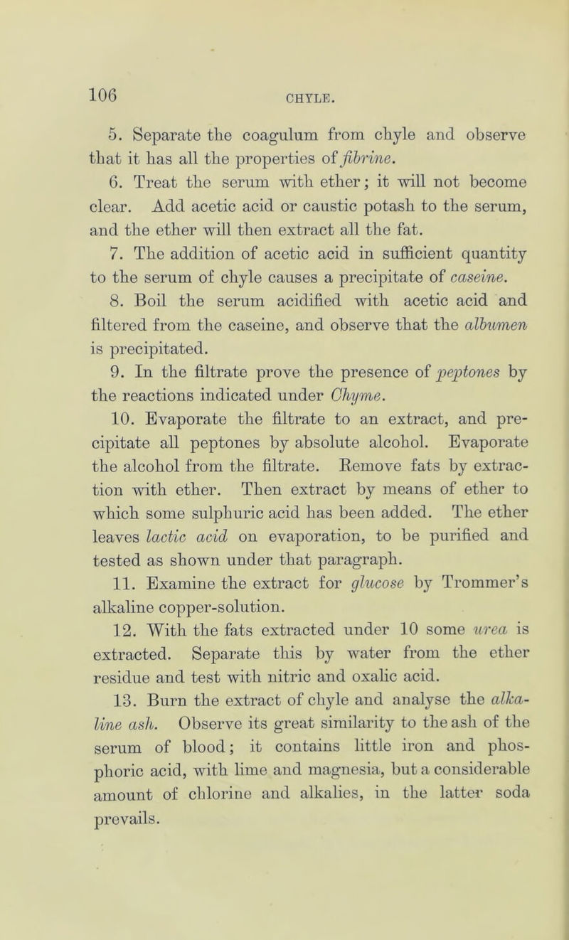 5. Separate tlie coagulum from chyle and observe that it has all the properties offibrine. 6. Treat the serum with ether; it will not become clear. Add acetic acid or caustic potash to the serum, and the ether will then extract all the fat. 7. The addition of acetic acid in sufficient quantity to the serum of chyle causes a precipitate of caseine. 8. Boil the serum acidified with acetic acid and filtered from the caseine, and observe that the albumen is precipitated. 9. In the filtrate prove the presence of peptones by the reactions indicated under Chyme. 10. Evaporate the filtrate to an extract, and pre- cipitate all peptones by absolute alcohol. Evaporate the alcohol from the filtrate. Remove fats by extrac- tion with ether. Then extract by means of ether to which some sulphuric acid has been added. The ether leaves lactic acid on evaporation, to be purified and tested as shown under that paragraph. 11. Examine the extract for glucose by Trommer’s alkaline copper-solution. 12. With the fats extracted under 10 some urea is extracted. Separate this by water from the ether residue and test with nitric and oxalic acid. 13. Burn the extract of chyle and analyse the alka- line ash. Observe its great similarity to the ash of the serum of blood; it contains little iron and phos- phoric acid, with lime and magnesia, but a considerable amount of chlorine and alkalies, in the latter soda prevails.