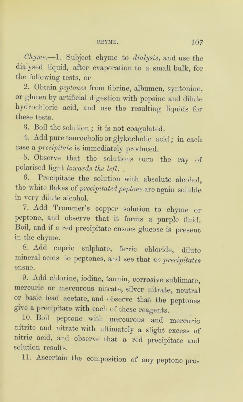 Chyme.—1. Subject chyme to dialysis, and use the dialysed liquid, after evaporation to a small bulk, for the following tests, or 2. Obtain peptones from fibrine, albumen, syntonine, or gluten by artificial digestion with pepsine and dilute hydrochloric acid, and use the resulting liquids for these tests. 3. Boil the solution ; it is not coagulated. 4. Add pure taurocholic or glykocholic acid ; in each case a precipitate is immediately produced. o. Observe that the solutions turn the ray of polarised light towards the left. 6. Precipitate the solution with absolute alcohol, the white flakes of precipitated peptone are again soluble in very dilute alcohol. 7. Add Trommer’s copper solution to chyme or peptone, and observe that it forms a purple fluid. Boil, and if a red precipitate ensues glucose is present in the chyme. 8. Add cupric sulphate, ferric chloride, dilute mineral acids to peptones, and see that no precipitates ensue. 9. Add chlorine, iodine, tannin, corrosive sublimate, mercuric or mercurous nitrate, silver nitrate, neutral oi basic lead acetate, and observe that the peptones give a precipitate with each of these reagents. 10. Boil peptone with mercurous and mercuric nitrite and nitrate with ultimately a slight excess of nitiic acid, and observe that a red precipitate and solution results. 11. Ascertain the composition of any peptone pro-