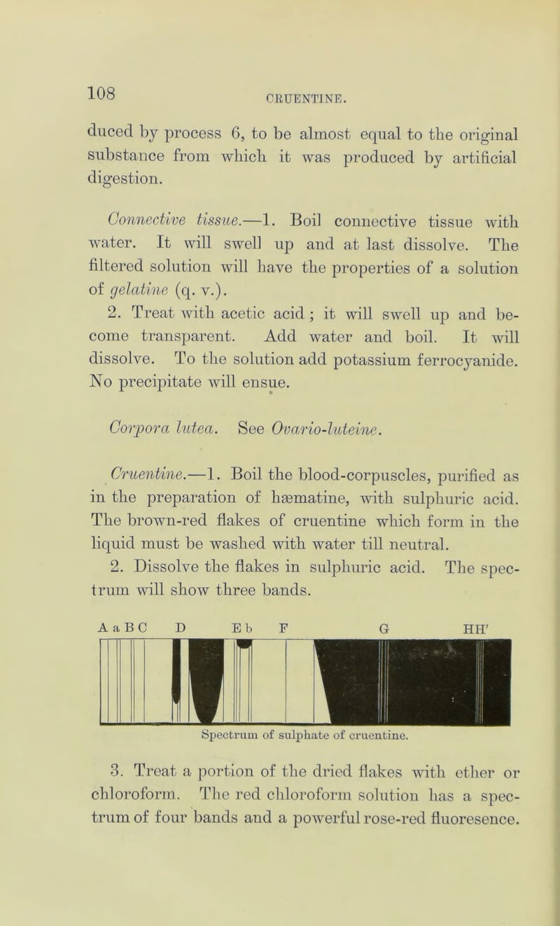 CRUENTINE. ducecl by process 6, to be almost equal to the original substance from which it was produced by artificial digestion. Connective tissue.—1. Boil connective tissue with water. It will swell up and at last dissolve. The filtered solution will have the properties of a solution of gelatine (q. v.). 2. Treat with acetic acid ; it will swell up and be- come transparent. Add water and boil. It will dissolve. To the solution add potassium ferrocyanide. No precipitate will ensue. Corpora lutea. See Ovario-luteine. Cruentine.—1. Boil the blood-corpuscles, purified as in the preparation of hfematine, with sulphuric acid. The brown-red flakes of cruentine which form in the liquid must be washed with water till neutral. 2. Dissolve the flakes in sulphuric acid. The spec- trum will show three bands. A a B C D EbF G HH' Spectrum of sulphate of cruentine. 3. Treat a portion of the dried flakes with ether or chloroform. The red chloroform solution has a spec- trum of four bands and a powerful rose-red fluoresence.
